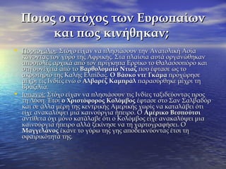Ποιος ο στόχος των ΕυρωπαίωνΠοιος ο στόχος των Ευρωπαίων
και πως κινήθηκαν;και πως κινήθηκαν;
• ΠορτογάλοιΠορτογάλοι: Στόχο είχαν να πλησιάσουν την Ανατολική Ασία: Στόχο είχαν να πλησιάσουν την Ανατολική Ασία
κάνοντας τον γύρο της Αφρικής. Στα πλαίσια αυτά οργανώθηκανκάνοντας τον γύρο της Αφρικής. Στα πλαίσια αυτά οργανώθηκαν
αποστολές αρχικά από τον πρίγκηπα Ερρίκο το Θαλασσοπόρο καιαποστολές αρχικά από τον πρίγκηπα Ερρίκο το Θαλασσοπόρο και
στη συνέχεια από τοστη συνέχεια από το Βαρθολομαίο ΝτιαζΒαρθολομαίο Ντιαζ που έφτασε ως τοπου έφτασε ως το
ακρωτήριο της Καλής Ελπίδας.ακρωτήριο της Καλής Ελπίδας. Ο Βάσκο ντεΟ Βάσκο ντε ΓκάμαΓκάμα προχώρησεπροχώρησε
μέχρι τις Ινδίες ενώ ομέχρι τις Ινδίες ενώ ο Αλβαρέζ ΚαμπράλΑλβαρέζ Καμπράλ παρασύρθηκε μέχρι τηπαρασύρθηκε μέχρι τη
Βραζιλία.Βραζιλία.
• Ισπανοί:Ισπανοί: Στόχο είχαν να πλησιάσουν τις Ινδίες ταξιδεύοντας προςΣτόχο είχαν να πλησιάσουν τις Ινδίες ταξιδεύοντας προς
τη Δύση. Έτσιτη Δύση. Έτσι ο Χριστόφοροςο Χριστόφορος ΚολόμβοςΚολόμβος έφτασε στο Σαν Σαλβαδόρέφτασε στο Σαν Σαλβαδόρ
και σε άλλα μέρη της κεντρικής Αμερικής χωρίς να καταλάβει ότικαι σε άλλα μέρη της κεντρικής Αμερικής χωρίς να καταλάβει ότι
είχε ανακαλύψει μια καινούργια ήπειρο. Οείχε ανακαλύψει μια καινούργια ήπειρο. Ο Αμέρικο ΒεσπούτσιΑμέρικο Βεσπούτσι
αντίθετα όχι μόνο κατάλαβε ότι ο Κολόμβος είχε ανακαλύψει μιααντίθετα όχι μόνο κατάλαβε ότι ο Κολόμβος είχε ανακαλύψει μια
καινούργια ήπειρο αλλά ξεκίνησε να τη χαρτογραφήσει. Οκαινούργια ήπειρο αλλά ξεκίνησε να τη χαρτογραφήσει. Ο
ΜαγγελάνοςΜαγγελάνος έκανε το γύρω της γης αποδεικνύοντας έτσι τηέκανε το γύρω της γης αποδεικνύοντας έτσι τη
σφαιρικότητά της.σφαιρικότητά της.
 