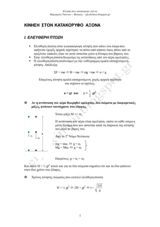 Κίνηση στον κατακόπςυο άξονα
Μαπγαπίτα Τσόντος – Φςσικόρ - efysikimou.blogspot.gr
1
ΚΙΝΗΣΗ ΣΤΟΝ ΚΑΤΑΚΟΡΥΦΟ ΑΞΟΝΑ
Ι. ΕΛΕΤΘΕΡΗ ΠΣΩ΢Η
 Διεύζεξε πηώζε είλαη ε θαηαθόξπθε θίλεζε πνπ θάλεη έλα ζώκα πνπ
αθήλεηαη (ρσξίο αξρηθή ηαρύηεηα) λα πέζεη από θάπνην ύςνο πάλσ από ην
νξηδόληην επίπεδν, όηαλ ζε απηό αζθείηαη κόλν ε δύλακε ηνπ βάξνπο ηνπ.
 Σηελ ειεύζεξε πηώζε ζεσξνύκε ηηο αληηζηάζεηο από ηνλ αέξα ακειεηέεο.
 Η ειεύζεξε πηώζε ηζνδπλακεί κε ηελ επζύγξακκε νκαιά επηηαρπλόκελε
θίλεζε. Απόδεημε:
ΣF = mα  Β = mα  mg =mα  α = g
Δπνκέλσο θίλεζε νκαιά επηηαρπλόκελε ρσξίο αξρηθή ηαρύηεηα
θαη ηζρύνπλ νη ζρέζεηο:
u = gt και y =
2
1
gt2
 Αν η ανηίζηαζη ηοσ αέρα θεωρηθεί αμεληηέα, δύο ζώμαηα με διαθορεηικές
μάζες, θηάνοσν ηασηότρονα ζηο έδαθος.
Έζησ κάδα Μ >> m.
Η αληίζηαζε ηνπ αέξα είλαη ακειεηέα, νπόηε ζε θάζε ζώκα ε
κόλε δύλακε πνπ ηνπ αζθείηαη θαηά ηε δηάξθεηα ηεο θίλεζήο
ηνπ είλαη ην βάξνο ηνπ.
Από ην 2ν
Νόκν Νεύησλα:
mg = mα1  g = α1
Mg = Mα2  g = α2
Δπνκέλσο: g = α1 = α2
Καη αθνύ Η = ½ gt2
θνηλό θαη γηα ηα δύν ζώκαηα ζεκαίλεη όηη θαη ηα δύν θηάλνπλ
ζηνλ ίδην ρξόλν ζην έδαθνο.
 Χξόλνο θίλεζεο ζώκαηνο πνπ εθηειεί ειεύζεξε πηώζε
Η = ½ gt2
 2H = gt2
 t =
g
H2
 