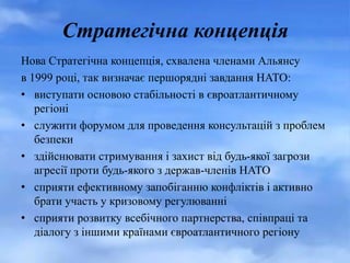 Стратегічна концепція
Нова Стратегічна концепція, схвалена членами Альянсу
в 1999 році, так визначає першорядні завдання НАТО:
• виступати основою стабільності в євроатлантичному
регіоні
• служити форумом для проведення консультацій з проблем
безпеки
• здійснювати стримування і захист від будь-якої загрози
агресії проти будь-якого з держав-членів НАТО
• сприяти ефективному запобіганню конфліктів і активно
брати участь у кризовому регулюванні
• сприяти розвитку всебічного партнерства, співпраці та
діалогу з іншими країнами євроатлантичного регіону
 