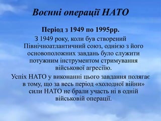 Воєнні операції НАТО
Період з 1949 по 1995рр.
З 1949 року, коли був створений
Північноатлантичний союз, однією з його
основоположних завдань було служити
потужним інструментом стримування
військової агресіїю.
Успіх НАТО у виконанні цього завдання полягає
в тому, що за весь період «холодної війни»
сили НАТО не брали участь ні в одній
військовій операції.
 