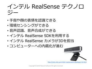 インテル RealSense テクノロ
ジー
• 手指や顔の表情を認識できる
• 環境センシングができる
• 音声認識、音声合成ができる
• インテル RealSense SDKを利用する
• インテル RealSense カメラが3Dを担当
• コンピューターへの内蔵化が進む
Copyright © 2016 Natural Software All rights reserved.
http://click.intel.com/intelr-realsensetm-developer-kit.html
 