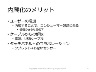 内蔵化のメリット
• ユーザーの増加
• 内蔵することで、コンシューマー製品に乗る
• 価格のさらなる低下
• ケーブルからの解放
• 電源、USBケーブル
• タッチパネルとのコラボレーション
• タブレット＋Depthセンサー
Copyright © 2015 Natural Software.jp All rights reserved. 47
 