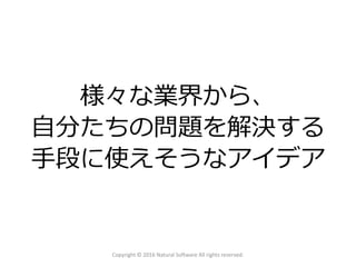 様々な業界から、
自分たちの問題を解決する
手段に使えそうなアイデア
Copyright © 2016 Natural Software All rights reserved.
 