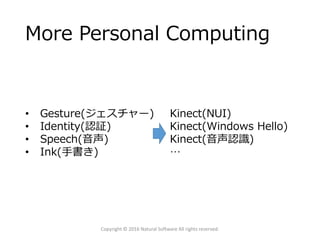 More Personal Computing
Copyright © 2016 Natural Software All rights reserved.
• Gesture(ジェスチャー)
• Identity(認証)
• Speech(音声)
• Ink(手書き)
Kinect(NUI)
Kinect(Windows Hello)
Kinect(音声認識)
…
 