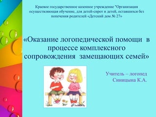 «Оказание логопедической помощи в
процессе комплексного
сопровождения замещающих семей»
Учитель – логопед
Синицына К.А.
Краевое государственное казенное учреждение "Организация
осуществляющая обучение, для детей-сирот и детей, оставшихся без
попечения родителей «Детский дом № 27»
 