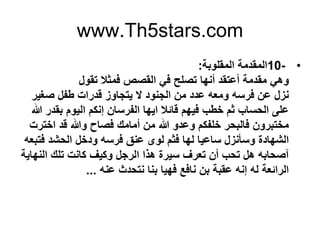 www.Th5stars.com
•10-‫اﻟﻣﻘﻠوﺑﺔ‬ ‫اﻟﻣﻘدﻣﺔ‬:
‫ﺗﻘول‬ ‫ﻓﻣﺛﻼ‬ ‫اﻟﻘﺻص‬ ‫ﻓﻲ‬ ‫ﺗﺻﻠﺢ‬ ‫أﻧﮭﺎ‬ ‫أﻋﺗﻘد‬ ‫ﻣﻘدﻣﺔ‬ ‫وھﻲ‬
‫ﺻﻐﯾر‬ ‫طﻔل‬ ‫ﻗدرات‬ ‫ﯾﺗﺟﺎوز‬ ‫ﻻ‬ ‫اﻟﺟﻧود‬ ‫ﻣن‬ ‫ﻋدد‬ ‫وﻣﻌﮫ‬ ‫ﻓرﺳﮫ‬ ‫ﻋن‬ ‫ﻧزل‬
‫ﷲ‬ ‫ﺑﻘدر‬ ‫اﻟﯾوم‬ ‫إﻧﻛم‬ ‫اﻟﻔرﺳﺎن‬ ‫اﯾﮭﺎ‬ ‫ﻗﺎﺋﻼ‬ ‫ﻓﯾﮭم‬ ‫ﺧطب‬ ‫ﺛم‬ ‫اﻟﺣﺳﺎب‬ ‫ﻋﻠﻰ‬
‫أﻣﺎﻣك‬ ‫ﻣن‬ ‫ﷲ‬ ‫وﻋدو‬ ‫ﺧﻠﻔﻛم‬ ‫ﻓﺎﻟﺑﺣر‬ ‫ﻣﺧﺗﺑرون‬‫ﻓﺻﺎح‬‫اﺧﺗرت‬ ‫ﻗد‬ ‫وﷲ‬
‫ﻓﺗﺑﻌﮫ‬ ‫اﻟﺣﺷد‬ ‫ودﺧل‬ ‫ﻓرﺳﮫ‬ ‫ﻋﻧق‬ ‫ﻟوى‬ ‫ﻓﺛم‬ ‫ﻟﮭﺎ‬ ‫ﺳﺎﻋﯾﺎ‬ ‫وﺳﺄﻧزل‬ ‫اﻟﺷﮭﺎدة‬
‫آﺻﺣﺎﺑﮫ‬‫اﻟﻧﮭﺎﯾﺔ‬ ‫ﺗﻠك‬ ‫ﻛﺎﻧت‬ ‫وﻛﯾف‬ ‫اﻟرﺟل‬ ‫ھذا‬ ‫ﺳﯾرة‬ ‫ﺗﻌرف‬ ‫أن‬ ‫ﺗﺣب‬ ‫ھل‬
‫ﻋﻧﮫ‬ ‫ﻧﺗﺣدث‬ ‫ﺑﻧﺎ‬ ‫ﻓﮭﯾﺎ‬ ‫ﻧﺎﻓﻊ‬ ‫ﺑن‬ ‫ﻋﻘﺑﺔ‬ ‫إﻧﮫ‬ ‫ﻟﮫ‬ ‫اﻟراﺋﻌﺔ‬...
 
