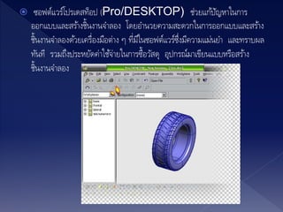  ซอฟต์แวร์โปรเดสท็อป (Pro/DESKTOP) ช่วยแก้ปัญหาในการ
ออกแบบและสร้างชิ้นงานจาลอง โดยอานวยความสะดวกในการออกแบบและสร้าง
ชิ้นงานจาลองด้วยเครื่องมือต่าง ๆ ที่มีในซอฟต์แวร์ซึ่งมีความแม่นยา และทราบผล
ทันที รวมถึงประหยัดค่าใช้จ่ายในการซื้อวัสดุ อุปกรณ์มาเขียนแบบหรือสร้าง
ชิ้นงานจาลอง
 