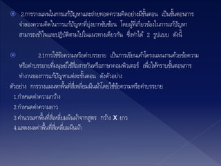  2.การวางแผนในการแก้ปัญหาและถ่ายทอดความคิดอย่างมีขั้นตอน เป็นขั้นตอนการ
จาลองความคิดในการแก้ปัญหาที่ยุ่งยากซับซ้อน โดยผู้ที่เกี่ยวข้องในการแก้ปัญหา
สามารถเข้าใจและปฎิบัติตามไปในแนวทางเดียวกัน ซึ่งทาได้ 2 รูปแบบ ดังนี้
 2.1การใช้ข้อความหรือคาบรรยาย เป็นการเขียนเค้าโครงแผนงานด้วยข้อความ
หรือคาบรรยายที่มนุษย์ใช้สื่อสารกันหรือภาษาคอมพิวเตอร์ เพื่อให้ทราบขั้นตอนการ
ทางานของการแก้ปัญหาแต่ละขั้นตอน ดังตัวอย่าง
ตัวอย่าง การวางแผนหาพื้นที่สี่เหลี่ยมผืนผ้าโดยใช้ข้อความหรือคาบรรยาย
1.กาหนดค่าความกว้าง
2.กาหนดค่าความยาว
3.คานวณหาพื้นที่สี่เหลี่ยมผืนผ้าจากสูตร กว้าง x ยาว
4.แสดงผลค่าพื้นที่สี่เหลี่ยมผืนผ้า
 
