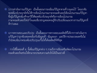  3.การดาเนินการแก้ปัญหา เป็นขั้นตอนการลงมือแก้ปัญหาตามที่วางแผนไว้ โดยอาศัย
ซอฟต์แวร์ประยุกต์หรือใช้การเขียนโปรแกรมภาษาคอมพิวเตอร์เขียนโปรแกรมแก้ปัญหา
ซึ่งผู้แก้ปัญหาต้องศึกษาวิธีใช้ซอฟต์แวร์ประยุกต์หรือการเขียนโปรแกรม
ภาษาคอมพิวเตอร์ให้เข้าใจและเชี่ยวชาญตลอดจนรู้จักปรับเปลี่ยนแนวทางการแก้ปัญหาที่
ดีกว่าเสมอ
 4.การตรวจสอบและปรับปรุง เป็นขั้นตอนการตรวจสอบผลลัพธ์ที่ได้จากการดาเนินการ
แก้ปัญหาว่าถูกต้องสอดคล้องกับข้อมูลเข้า ข้อมูลออก และวิธีการประมวลผลหรือไม่
ถ้ายังพบข้อบกพร่องต้องปรับปรุงแก้ไขให้ได้ผลลัพธ์ที่ดีที่สุด
 การใช้ขั้นตอนที่ 4 นี้เพื่อแก้ปัญหาต่าง ๆ รวมถึงการเขียนหรือพัฒนาโปรแกรม
คอมพิวเตอร์จะช่วยให้สามารถประสบความสาเร็จได้เป็นอย่างดี
 