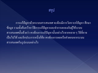 การแก้ปัญหาด้วยระบบสารสนเทศ จะต้องมีการวิเคราะห์ปัญหา ศึกษา
ข้อมูล รวมทั้งค้นคว้าหาวิธีการแก้ปัญหาและทาการตกลงกับผู้ใช้ระบบ
สารสนเทศนั้นด้วยว่า เขาต้องการแก้ปัญหานั้นอย่างไรจากหลาย ๆ วิธีที่อาจ
เป็นไปได้และอีกประการหนึ่งก็คือ เขาต้องการผลหรือคาตอบจากระบบ
สารสนเทศในรูปแบบอย่างไร
 