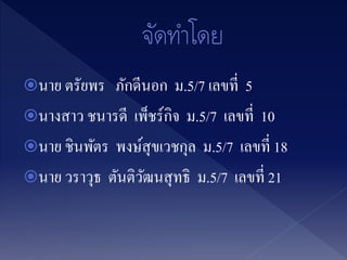 นาย ตรัยพร ภักดีนอก ม.5/7 เลขที่ 5
นางสาว ชนารดี เพ็ชร์กิจ ม.5/7 เลขที่ 10
นาย ชินพัตร พงษ์สุขเวชกุล ม.5/7 เลขที่ 18
นาย วราวุธ ตันติวัฒนสุทธิ ม.5/7 เลขที่ 21
 