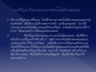  เป็นการแก้ปัญหาอย่างมีขั้นตอน โดยใช้กระบวนการเทคโนโลยีสารสนเทศและอุปกรณ์
คอมพิวเตอร์ เพื่อให้การปฎิบัติงานสะดวกรวดเร็ว ถูกต้องและแม่นยา ในการใช้
กระบวนการทางเทคโนโลยีสารสนเทศเข้าช่วยแก้ปัญหา จาเป็นต้องปรับรูปแบบวิธีการ
ทางาน ให้เหมาะสมกับการใช้เทคโนโลยีสารสนเทศ
 วิธีแก้ปัญหาด้วยกระบวนการทางเทคโนโลยีสารสนเทศ เป็นวิธีที่อาจ
คล้ายกับการแก้ปัญหาด้วยวิธีการอื่น ๆ แต่มีการนาเทคโนโลยีสารสนเทศและระบบ
คอมพิวเตอร์เข้ามาใช้ในการแก้ปัญหา แต่ต้องมีการวิเคราะห์ปัญหาและศึกษาความ
เป็นไปได้ให้รอบคอบ ทั้งนี้เนื่องจากเทคโนโลยีสารสนเทศและระบบคอมพิวเตอร์ไม่ใช่
เครื่องมือวิเศษที่จะแก้ปัญหาได้ทุกเรื่อง นอกจากนี้ ยังจะต้องมีการศึกษาถึงความ
คุ้มค่าในการลงทุน เพื่อไม่ให้เป็นการลงทุนที่สูญเปล่า ต้องเลือกวิธีแก้ปัญหาให้
เหมาะสมกับงาน
 