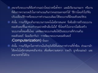  เหมาะกับระบบงานที่ต้องทางานอย่างใดอย่างหนึ่งซ้าซาก และมีปริมาณงานมาก หรืองาน
ที่ต้องการความรวดเร็วในการคานวณเกินกว่าคนธรรมดาจะทาได้ วิธีการโดยทั่วไปก็คือ
ปรับเปลี่ยนวิธีการหรือระบบการทางานแบบเดิมมาใช้ระบบงานที่มีคอมพิวเตอร์ช่วย
 ดังนั้น การแก้ปัญหาด้วยกระบวนการเทคโนโลยีสารสนเทศ จึงต้องมีการสร้างระบบงาน
คอมพิวเตอร์ขึ้นมาช่วยทางานอย่างหลีกเลี่ยงไม่ได้ ซึ่งโดยทั่วไปเราอาจไม่ต้องสร้าง
ระบบงานทั้งหมดขึ้นใหม่ แต่พัฒนาระบบงานเดิมให้เป็นระบบงานที่ทางานด้วย
คอมพิวเตอร์ นิยมเรียกกันว่า การพัฒนาระบบงานคอมพิวเตอร์
(Computerization) นั่นเอง
 ดังนั้น การแก้ปัญหาในการทางานในปัจจุบันที่มีขั้นตอนการทางานที่ซ้าซ้อน ส่วนมากมัก
ใช้เทคโนโลยีสารสนเทศเข้ามาช่วย เพื่อเพิ่มความสะดวก รวดเร็ว ถูกต้องแม่นยา และ
สามารถทาซ้าได้ง่าย
 