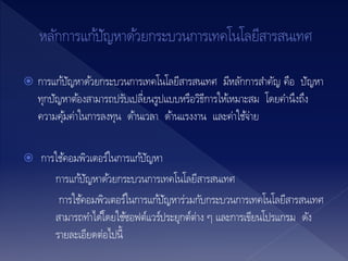  การแก้ปัญหาด้วยกระบวนการเทคโนโลยีสารสนเทศ มีหลักการสาคัญ คือ ปัญหา
ทุกปัญหาต้องสามารถปรับเปลี่ยนรูปแบบหรือวิธีการให้เหมาะสม โดยคานึงถึง
ความคุ้มค่าในการลงทุน ด้านเวลา ด้านแรงงาน และค่าใช้จ่าย
 การใช้คอมพิวเตอร์ในการแก้ปัญหา
การแก้ปัญหาด้วยกระบวนการเทคโนโลยีสารสนเทศ
การใช้คอมพิวเตอร์ในการแก้ปัญหาร่วมกับกระบวนการเทคโนโลยีสารสนเทศ
สามารถทาได้โดยใช้ซอฟต์แวร์ประยุกต์ต่าง ๆ และการเขียนโปรแกรม ดัง
รายละเอียดต่อไปนี้
 