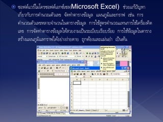  ซอฟต์แวร์ไมโครซอฟต์เอกซ์เซล(Microsoft Excel) ช่วยแก้ปัญหา
เกี่ยวกับการคานวณตัวเลข จัดทาตารางข้อมูล แผนภูมิและกราฟ เช่น การ
คานวณตัวเลขหลายจานวนในตารางข้อมูล การใช้สูตรคานวณแทนการใช้เครื่องคิด
เลข การจัดทาตารางข้อมูลให้สวยงามเป็นระเบียบเรียบร้อย การใช้ข้อมูลในตาราง
สร้างแผนภูมิแลกราฟได้อย่างง่ายดาย ถูกต้องและแม่นยา เป็นต้น
 