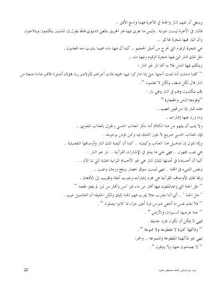 ‫ﺍﳌﻠﺤﺪ‬ ‫ﺻﺪﻳﻘﻲ‬ ‫ﻣﻊ‬ ‫ﺣﻮﺍﺭ‬-‫ﳏﻤﻮﺩ‬ ‫ﻣﺼﻄﻔﻰ‬22
‫ﺍﻷﻓﻖ‬ ‫ﻭﺍﺳﻊ‬ ‫ﻓﻬﻤﺎ‬ ‫ﺍﻵﺧﺮﺓ‬ ‫ﰲ‬ ‫ﻭﺍﳉﻨﺔ‬ ‫ﺍﻟﻨﺎﺭ‬ ‫ﻧﻔﻬﻢ‬ ‫ﺃﻥ‬ ‫ﻭﻳﻨﺒﻐﻲ‬..
‫ﺷﻮﺍﻳﺔ‬ ‫ﻟﻴﺴﺖ‬ ‫ﺍﻵﺧﺮﺓ‬ ‫ﰲ‬ ‫ﻓﺎﻟﻨﺎﺭ‬.‫ﺍﻟﺪﻧﻴﻮﻱ‬ ‫ﺑﺎﳌﻌﲎ‬ ‫ﺍﳊﺮﻳﻖ‬ ‫ﻫﻮ‬ ‫ﻓﻴﻬﺎ‬ ‫ﳚﺮﻱ‬ ‫ﻣﺎ‬ ‫ﻭﻟﻴﺲ‬‫ﻭﻳﺘﻼﻋﻨﻮﻥ‬ ‫ﻳﺘﻜﻠﻤﻮﻥ‬ ‫ﺍﳌﺬﻧﺒﲔ‬ ‫ﺇﻥ‬ ‫ﻳﻘﻮﻝ‬ ‫ﻓﺎﷲ‬
‫ﲦﺮ‬ ‫ﳍﺎ‬ ‫ﺷﺠﺮﺓ‬ ‫ﻓﻴﻬﺎ‬ ‫ﺍﻟﻨﺎﺭ‬ ‫ﻭﺃﻥ‬..
‫ﺍﳉﺤﻴﻢ‬ ‫ﺃﺻﻞ‬ ‫ﻣﻦ‬ ‫ﲣﺮﺝ‬ ‫ﺍﻟﱵ‬ ‫ﺍﻟﺰﻗﻮﻡ‬ ‫ﺷﺠﺮﺓ‬ ‫ﻫﻲ‬..‫ﺍﳌﻌﺬﺑﻮﻥ‬ ‫ﻣﻨﻪ‬ ‫ﻳﺸﺮﺏ‬ ‫ﲪﻴﻤﺎ‬ ‫ﻣﺎﺀ‬ ‫ﻓﻴﻬﺎ‬ ‫ﺃﻥ‬ ‫ﻛﻤﺎ‬.
‫ﻣﺎﺀ‬ ‫ﻭﻓﻴﻬﺎ‬ ‫ﺍﻟﺰﻗﻮﻡ‬ ‫ﺷﺠﺮﺓ‬ ‫ﻓﻴﻬﺎ‬ ‫ﺍﻟﱵ‬ ‫ﺍﻟﻨﺎﺭ‬ ‫ﺗﻠﻚ‬ ‫ﻣﺜﻞ‬..
‫ﺍﻟﻨﺎﺭ‬ ‫ﻏﲑ‬ ‫ﻧﺎﺭ‬ ‫ﺎ‬‫ﺃ‬ ‫ﺑﺪ‬ ‫ﻓﻼ‬ ‫ﺍﻟﻨﺎﺱ‬ ‫ﻓﻴﻬﺎ‬ ‫ﻭﻳﺘﻜﻠﻢ‬:
“‫ﻛﻠ‬‫ﻣﻦ‬ ‫ﺿﻌﻔﺎ‬ ‫ﻋﺬﺍﺑﺎ‬ ‫ﻢ‬‫ﻓﺂ‬ ‫ﺃﺿﻠﻮﻧﺎ‬ ‫ﻫﺆﻻﺀ‬ ‫ﺭﺑﻨﺎ‬ ‫ﻷﻭﻻﻫﻢ‬ ‫ﺃﺧﺮﺍﻫﻢ‬ ‫ﻗﺎﻟﺖ‬ ‫ﲨﻴﻌﺎ‬ ‫ﻓﻴﻬﺎ‬ ‫ﺍﺩﺍﺭﻛﻮﺍ‬ ‫ﺇﺫﺍ‬ ‫ﺣﱴ‬ ‫ﺃﺧﺘﻬﺎ‬ ‫ﻟﻌﻨﺖ‬ ‫ﺃﻣﺔ‬ ‫ﺩﺧﻠﺖ‬ ‫ﻤﺎ‬
‫ﺗﻌﻠﻤﻮﻥ‬ ‫ﻻ‬ ‫ﻭﻟﻜﻦ‬ ‫ﺿﻌﻒ‬ ‫ﻟﻜﻞ‬ ‫ﻗﺎﻝ‬ ‫ﺍﻟﻨﺎﺭ‬“.
‫ﻧﺎﺭ‬ ‫ﻭﻫﻲ‬ ‫ﺍﻟﻨﺎﺭ‬ ‫ﰲ‬ ‫ﻭﻫﻢ‬ ‫ﻳﺘﻜﻠﻤﻮﻥ‬ ‫ﻢ‬‫ﺇ‬:
“‫ﻭﺍﳊﺠﺎﺭﺓ‬ ‫ﺍﻟﻨﺎﺱ‬ ‫ﻭﻗﻮﺩﻫﺎ‬“
‫ﺍﻟﻐﻴﺐ‬ ‫ﻗﺒﻴﻞ‬ ‫ﻣﻦ‬ ‫ﺇﺫﺍ‬ ‫ﺍﻟﻨﺎﺭ‬ ‫ﻫﺬﻩ‬..
‫ﺇﺷﺎﺭﺍﺕ‬ ‫ﻋﻨﻬﺎ‬ ‫ﻭﺭﺩ‬ ‫ﻭﻣﺎ‬.
‫ﺍﳌﻌﻨﻮﻱ‬ ‫ﺑﺎﻟﻌﺬﺍﺏ‬ ‫ﻭﻧﻘﻮﻝ‬ ‫ﺍﳊﺴﻲ‬ ‫ﺍﻟﻌﺬﺍﺏ‬ ‫ﻧﻨﻜﺮ‬ ‫ﺃﻧﻨﺎ‬ ‫ﺍﻟﻜﻼﻡ‬ ‫ﻫﺬﺍ‬ ‫ﻣﻦ‬ ‫ﻳﻔﻬﻢ‬ ‫ﺃﻥ‬ ‫ﳚﺐ‬ ‫ﻭﻻ‬..
‫ﺑﻮﺟﻮﺩﻩ‬ ‫ﻧﺆﻣﻦ‬ ‫ﻭﳓﻦ‬ ‫ﻓﻴﻪ‬ ‫ﺍﻟﺸﻚ‬ ‫ﳚﻮﺯ‬ ‫ﻻ‬ ‫ﺻﺮﻳﺢ‬ ‫ﺍﳊﺴﻲ‬ ‫ﺍﻟﻌﺬﺍﺏ‬ ‫ﻓﺈﻥ‬.
‫ﻭﻛﻴﻔﻴﺘﻪ‬ ‫ﺍﻟﻌﺬﺍﺏ‬ ‫ﻫﺬﺍ‬ ‫ﺗﻔﺎﺻﻴﻞ‬ ‫ﺇﻥ‬ ‫ﻧﻘﻮﻝ‬ ‫ﻭﺇﳕﺎ‬..‫ﺍﻟﺘﻔﺼﻴﻠﻴﺔ‬ ‫ﻭﺃﻭﺻﺎﻓﻬﺎ‬ ‫ﺍﻟﻨﺎﺭ‬ ‫ﺗﻠﻚ‬ ‫ﻛﻴﻔﻴﺔ‬ ‫ﺃﻥ‬ ‫ﻛﻤﺎ‬..
‫ﳎﻬﻮﻝ‬ ‫ﻏﻴﺐ‬ ‫ﻫﻲ‬..‫ﻳﺒﺪ‬ ‫ﻣﺎ‬ ‫ﻋﻠﻰ‬ ‫ﻓﻬﻲ‬‫ﺍﻟﻘﺮﺁﻧﻴﺔ‬ ‫ﺍﻹﺷﺎﺭﺍﺕ‬ ‫ﰲ‬ ‫ﻭ‬..‫ﺍﻟﻨﺎﺭ‬ ‫ﻏﲑ‬ ‫ﻧﺎﺭ‬..
‫ﺍﻵﻥ‬ ‫ﻟﻨﺎ‬ ‫ﺍﻟﱵ‬ ‫ﺍﳍﺸﺔ‬ ‫ﺍﻟﺘﺮﺍﺑﻴﺔ‬ ‫ﺍﻷﺟﺴﺎﻡ‬ ‫ﻏﲑ‬ ‫ﻫﻲ‬ ‫ﺍﻟﻨﺎﺭ‬ ‫ﻟﺘﻠﻚ‬ ‫ﲢﻤﻠﻬﺎ‬ ‫ﰲ‬ ‫ﺃﺟﺴﺎﻣﻨﺎ‬ ‫ﺃﻥ‬ ‫ﻛﻤﺎ‬...
‫ﺍﳉﻨﺔ‬ ‫ﰲ‬ ‫ﺍﻟﺸﻲﺀ‬ ‫ﻭﻧﻔﺲ‬..‫ﻭﻋﻨﺐ‬ ‫ﻭﺭﻣﺎﻥ‬ ‫ﻭﺑﻠﺢ‬ ‫ﺧﻀﺎﺭ‬ ‫ﺳﻮﻕ‬ ‫ﻟﻴﺴﺖ‬ ‫ﻓﻬﻲ‬..
‫ﺍﻷ‬ ‫ﺇﱃ‬ ‫ﻭﺗﻘﺮﻳﺐ‬ ‫ﺃﻣﺜﻠﺔ‬ ‫ﻭﺿﺮﺏ‬ ‫ﺇﺷﺎﺭﺍﺕ‬ ‫ﳎﺮﺩ‬ ‫ﻫﻲ‬ ‫ﺍﻟﻘﺮﺁﻧﻴﺔ‬ ‫ﺍﻷﻭﺻﺎﻑ‬ ‫ﺗﻠﻚ‬ ‫ﻭﺇﳕﺎ‬‫ﺫﻫﺎﻥ‬.
“‫ﻃﻌﻤﻪ‬ ‫ﻳﺘﻐﲑ‬ ‫ﱂ‬ ‫ﻟﱭ‬ ‫ﻣﻦ‬ ‫ﺎﺭ‬‫ﻭﺃ‬ ‫ﺁﺳﻦ‬ ‫ﻏﲑ‬ ‫ﻣﺎﺀ‬ ‫ﻣﻦ‬ ‫ﺎﺭ‬‫ﺃ‬ ‫ﻓﻴﻬﺎ‬ ‫ﻭﻋﺪﺍﳌﺘﻘﻮﻥ‬ ‫ﺍﻟﱵ‬ ‫ﺍﳉﻨﺔ‬ ‫ﻣﺜﻞ‬“
"‫ﺍﳉﻨﺔ‬ ‫ﻣﺜﻞ‬.. "‫ﻏﻴﺐ‬ ‫ﺍﻟﺘﻔﺎﺻﻴﻞ‬ ‫ﺃﻥ‬ ‫ﺍﳊﻘﻴﻘﺔ‬ ‫ﻭﻟﻜﻦ‬ ‫ﺇﻟﻴﻚ‬ ‫ﺍﳉﻨﺔ‬ ‫ﻓﻬﻢ‬ ‫ﻳﻘﺮﺏ‬ ‫ﻣﺜﻼ‬ ‫ﻧﻀﺮﺏ‬ ‫ﺃﻧﻨﺎ‬ ‫ﺃﻱ‬.
“‫ﻳﻌﻤﻠﻮﻥ‬ ‫ﻛﺎﻧﻮﺍ‬ ‫ﲟﺎ‬ ‫ﺟﺰﺍﺀ‬ ‫ﺃﻋﲔ‬ ‫ﻗﺮﺓ‬ ‫ﻣﻦ‬ ‫ﳍﻢ‬ ‫ﺃﺧﻔﻲ‬ ‫ﻣﺎ‬ ‫ﻧﻔﺲ‬ ‫ﺗﻌﻠﻢ‬ ‫ﻓﻼ‬“.
“‫ﺍﻟ‬ ‫ﻋﺮﺿﻬﺎ‬ ‫ﺟﻨﺔ‬‫ﻭﺍﻷﺭﺽ‬ ‫ﺴﻤﻮﺍﺕ‬“.
‫ﺣﺪﻳﻘﺔ‬ ‫ﳎﺮﺩ‬ ‫ﺗﻜﻮﻥ‬ ‫ﺃﻥ‬ ‫ﳝﻜﻦ‬ ‫ﻻ‬ ‫ﻓﻬﻲ‬.
“‫ﳑﻨﻮﻋﺔ‬ ‫ﻭﻻ‬ ‫ﻣﻘﻄﻮﻋﺔ‬ ‫ﻻ‬ ‫ﻛﺜﲑﺓ‬ ‫ﻭﻓﺎﻛﻬﺔ‬“.
‫ﻭﺍﳌﻤﻨﻮﻋﺔ‬ ‫ﺍﳌﻘﻄﻮﻋﺔ‬ ‫ﻓﺎﻛﻬﺘﻨﺎ‬ ‫ﻏﲑ‬ ‫ﻓﻬﻲ‬..‫ﻭﲬﺮ‬:
“‫ﻳﱰﻓﻮﻥ‬ ‫ﻭﻻ‬ ‫ﻋﻨﻬﺎ‬ ‫ﻳﺼﺪﻋﻮﻥ‬ ‫ﻻ‬“.
 