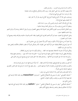 ‫ﺍﳌﻠﺤﺪ‬ ‫ﺻﺪﻳﻘﻲ‬ ‫ﻣﻊ‬ ‫ﺣﻮﺍﺭ‬-‫ﳏﻤﻮﺩ‬ ‫ﻣﺼﻄﻔﻰ‬26
‫ﺍﳊﺮﻭﺏ‬ ‫ﰲ‬ ‫ﳜﺮﺟﻦ‬ ‫ﺍﻟﻨﺴﺎﺀ‬ ‫ﻭﻛﺎﻧﺖ‬..‫ﻟﻠﻌﻠﻢ‬ ‫ﻭﳜﺮﺟﻦ‬.
‫ﻣﺘﻌﺪﺩﺓ‬ ‫ﺩﺭﺟﺎﺕ‬ ‫ﻭﺍﻟﻮﺍﻗﻊ‬ ‫ﻭﺍﳌﻤﻜﻦ‬ ‫ﺍﳌﺜﺎﻝ‬ ‫ﻭﺑﲔ‬ ، ‫ﻋﻠﻴﺎ‬ ‫ﻛﻤﺜﻞ‬ ‫ﺍﻟﻨﱯ‬ ‫ﻧﺴﺎﺀ‬ ‫ﺇﱃ‬ ‫ﺍﻵﻳﺔ‬ ‫ﺗﻮﺟﻬﺖ‬ ‫ﺇﳕﺎ‬
‫ﻏﺰﻭﺍﺗﻪ‬ ‫ﰲ‬ ‫ﺍﻟﻨﱯ‬ ‫ﻣﻊ‬ ‫ﺍﻟﻨﱯ‬ ‫ﻧﺴﺎﺀ‬ ‫ﺧﺮﺟﺖ‬ ‫ﻭﻗﺪ‬.
‫ﺷﺮﻳ‬ ‫ﻛﻔﺎﺡ‬ ‫ﰲ‬ ‫ﺍﻟﺰﻭﺝ‬ ‫ﳌﻌﻮﻧﺔ‬ ‫ﺍﳋﺮﻭﺝ‬ ‫ﺃﻥ‬ ‫ﻫﺬﺍ‬ ‫ﻋﻠﻰ‬ ‫ﻭﻳﻨﺴﺤﺐ‬‫ﻋﻠﻴﻪ‬ ‫ﻏﺒﺎﺭ‬ ‫ﻻ‬ ‫ﺃﻣﺮ‬ ‫ﻫﻮ‬ ‫ﻒ‬.
‫ﺍﳌﺮﺃﺓ‬ ‫ﻟﺼﺎﱀ‬ ‫ﻓﻬﻮ‬ ‫ﺍﳊﺠﺎﺏ‬ ‫ﺃﻣﺎ‬.
‫ﺫﻟﻚ‬ ‫ﻋﺪﺍ‬ ‫ﻣﺎ‬ ‫ﺑﺴﺘﺮ‬ ‫ﻭﺃﻣﺮ‬ ‫ﻭﺍﻟﻴﺪﻳﻦ‬ ‫ﺍﻟﻮﺟﻪ‬ ‫ﻛﺸﻒ‬ ‫ﺍﻹﺳﻼﻡ‬ ‫ﺃﺑﺎﺡ‬ ‫ﻭﻗﺪ‬.
‫ﺟﺎﺫﺑﻴﺔ‬ ‫ﻳﺰﻳﺪﻫﺎ‬ ‫ﺍﻟﻔﺘﻨﺔ‬ ‫ﻣﻮﺍﻃﻦ‬ ‫ﺳﺘﺮ‬ ‫ﻭﺃﻥ‬ ‫ﻣﺮﻏﻮﺏ‬ ‫ﺍﳌﻤﻨﻮﻉ‬ ‫ﺃﻥ‬ ‫ﻭﻣﻌﻠﻮﻡ‬.
‫ﺍﻟﺮﺟﻞ‬ ‫ﻭﻧﺮﻯ‬ ‫ﺍﻟﻔﻀﻮﻝ‬ ‫ﻭﻳﻨﺘﻬﻲ‬ ‫ﲤﺎﻣﺎ‬ ‫ﺍﻟﺸﻮﻕ‬ ‫ﻳﻔﺘﺮ‬ ‫ﺍﻟﻜﺎﻣﻞ‬ ‫ﺍﻟﻌﺮﻱ‬ ‫ﻭﺑﺴﺒﺐ‬ ‫ﺍﻟﺒﺪﺍﺋﻴﺔ‬ ‫ﺍﻟﻘﺒﺎﺋﻞ‬ ‫ﻭﺑﲔ‬‫ﺍﻟﺸﻬﺮ‬ ‫ﰲ‬ ‫ﻣﺮﺓ‬ ‫ﺇﻻ‬ ‫ﺯﻭﺟﺘﻪ‬ ‫ﳜﺎﻟﻂ‬ ‫ﻻ‬
‫ﺳﻨﺘﲔ‬ ‫ﻗﺎﻃﻌﻬﺎ‬ ‫ﲪﻠﺖ‬ ‫ﻭﺇﺫﺍ‬.
‫ﺃﻣﺮﺍ‬ ‫ﻭﻳﺼﺒﺢ‬ ‫ﻭﻓﺘﻨﺘﻪ‬ ‫ﻭﻃﺮﺍﻓﺘﻪ‬ ‫ﺟﺎﺫﺑﻴﺘﻪ‬ ‫ﺍﻟﻌﺮﻳﺎﻥ‬ ‫ﺍﳉﺴﻢ‬ ‫ﻳﻔﻘﺪ‬ ‫ﻟﻠﻌﻴﻮﻥ‬ ‫ﺍﳌﺒﺎﺡ‬ ‫ﺍﻟﻌﺎﺭﻱ‬ ‫ﺍﻟﻠﺤﻢ‬ ‫ﻳﺘﺮﺍﻛﻢ‬ ‫ﺣﻴﻨﻤﺎ‬ ‫ﺍﻟﺼﻴﻒ‬ ‫ﰲ‬ ‫ﺍﻟﺸﻮﺍﻃﺊ‬ ‫ﻭﻋﻠﻰ‬
‫ﺍﻟﻔﻀﻮﻝ‬ ‫ﻳﺜﲑ‬ ‫ﻻ‬ ‫ﻋﺎﺩﻳﺎ‬.
‫ﺇﱃ‬ ‫ﺗﺘﺤﻮﻝ‬ ‫ﻭﺃﻻ‬ ‫ﺃﻛﺜﺮ‬ ‫ﻣﺮﻏﻮﺑﺔ‬ ‫ﺗﻜﻮﻥ‬ ‫ﺃﻥ‬ ‫ﺍﳌﺮﺃﺓ‬ ‫ﺻﺎﱀ‬ ‫ﻣﻦ‬ ‫ﺃﻧﻪ‬ ‫ﺷﻚ‬ ‫ﻭﻻ‬‫ﻳﺜﲑ‬ ‫ﻻ‬ ‫ﻋﺎﺩﻱ‬ ‫ﺷﻲﺀ‬.
‫ﻋﻠﻴﻪ‬ ‫ﻭﲢﺼﻞ‬ ‫ﺑﺎﶈﻜﻤﺔ‬ ‫ﺍﻟﻄﻼﻕ‬ ‫ﺗﻄﻠﺐ‬ ‫ﺃﻥ‬ ‫ﻟﻠﻤﺮﺃﺓ‬ ‫ﻓﻴﻤﻜﻦ‬ ‫ﺍﻵﺧﺮ‬ ‫ﺍﻟﻄﺮﻑ‬ ‫ﻋﻠﻰ‬ ‫ﺃﻳﻀﺎ‬ ‫ﺍﳌﺮﺃﺓ‬ ‫ﺣﻖ‬ ‫ﻓﻴﻘﺎﺑﻠﻪ‬ ‫ﺍﻟﻄﻼﻕ‬ ‫ﰲ‬ ‫ﺍﻟﺮﺟﻞ‬ ‫ﺣﻖ‬ ‫ﺃﻣﺎ‬
‫ﺍﻟﻜﺎﻓﻴﺔ‬ ‫ﺍﳌﱪﺭﺍﺕ‬ ‫ﺃﺑﺪﺕ‬ ‫ﺇﺫﺍ‬.
‫ﺍﻟﻌﻘﺪ‬ ‫ﻋﻨﺪ‬ ‫ﺑﻌﺼﻤﺘﻬﺎ‬ ‫ﺍﻻﺣﺘﻔﺎﻅ‬ ‫ﺗﺸﺘﺮﻁ‬ ‫ﺃﻥ‬ ‫ﻟﻠﻤﺮﺃﺓ‬ ‫ﻭﳝﻜﻦ‬..‫ﺍﻟﻄﻼﻕ‬ ‫ﰲ‬ ‫ﺍﻟﺮﺟﻞ‬ ‫ﺣﻖ‬ ‫ﳍﺎ‬ ‫ﻳﻜﻮﻥ‬ ‫ﻭﺑﺬﻟﻚ‬.
‫ﻳﻌ‬ ‫ﻭﺍﻹﺳﻼﻡ‬‫ﺃﻭﺭﻭﺑﺎ‬ ‫ﰲ‬ ‫ﺍﻟﺰﻭﺟﺔ‬ ‫ﻋﻠﻴﻬﺎ‬ ‫ﲢﺼﻞ‬ ‫ﻻ‬ ‫ﺣﻘﻮﻗﺎ‬ ‫ﺍﻟﺰﻭﺟﺔ‬ ‫ﻄﻲ‬–‫ﻣﻬﺮﺍ‬ ‫ﺗﺄﺧﺬ‬ ‫ﻋﻨﺪﻧﺎ‬ ‫ﻓﺎﻟﺰﻭﺟﺔ‬..‫ﺩﻭﻃﺔ‬ ‫ﺗﺪﻓﻊ‬ ‫ﻭﻋﻨﺪﻫﻢ‬
..‫ﺃﻣﻼﻛﻬﺎ‬ ‫ﰲ‬ ‫ﺍﻟﺘﺼﺮﻑ‬ ‫ﺣﻖ‬ ‫ﳍﺎ‬ ‫ﻋﻨﺪﻧﺎ‬ ‫ﻭﺍﻟﺰﻭﺟﺔ‬..‫ﻋﻠﻰ‬ ‫ﺍﻟﻘﻴﻢ‬ ‫ﻫﻮ‬ ‫ﺍﻟﺰﻭﺝ‬ ‫ﻭﻳﺼﺒﺢ‬ ‫ﺍﻟﺰﻭﺍﺝ‬ ‫ﲟﺠﺮﺩ‬ ‫ﺍﳊﻖ‬ ‫ﻫﺬﺍ‬ ‫ﺗﻔﻘﺪ‬ ‫ﻭﻋﻨﺪﻫﻢ‬
‫ﺃﻣﻼﻛﻬﺎ‬.
‫ﺍﻟﻨ‬ ‫ﺍﳌﺮﺃﺓ‬ ‫ﻣﻌﺎﻣﻠﺔ‬ ‫ﻓﻬﻮ‬ ‫ﺍﳌﻀﺎﺟﻊ‬ ‫ﰲ‬ ‫ﻭﺍﳍﺠﺮ‬ ‫ﺍﻟﻀﺮﺏ‬ ‫ﺃﻣﺎ‬‫ﻓﻘﻂ‬ ‫ﺎﺷﺰ‬..‫ﻭﺍﻟﺮﲪﺔ‬ ‫ﺍﳌﻮﺩﺓ‬ ‫ﺍﻟﺮﺟﻞ‬ ‫ﻋﻨﺪ‬ ‫ﻓﻠﻬﺎ‬ ‫ﺍﻟﺴﻮﻳﺔ‬ ‫ﺍﳌﺮﺃﺓ‬ ‫ﺃﻣﺎ‬.
‫ﺍﻟﻨﺸﻮﺯ‬ ‫ﻓﻬﻢ‬ ‫ﰲ‬ ‫ﺍﻟﻘﺮﺁﻥ‬ ‫ﻣﻌﺠﺰﺍﺕ‬ ‫ﻣﻦ‬ ‫ﺍﳌﻀﺎﺟﻊ‬ ‫ﰲ‬ ‫ﻭﺍﳍﺠﺮ‬ ‫ﻭﺍﻟﻀﺮﺏ‬..‫ﺍﻟﻌﺼﺮﻱ‬ ‫ﺍﻟﻨﻔﺲ‬ ‫ﻋﻠﻢ‬ ‫ﺇﻟﻴﻪ‬ ‫ﻭﺻﻞ‬ ‫ﻣﺎ‬ ‫ﺃﺣﺪﺙ‬ ‫ﻣﻊ‬ ‫ﻳﺘﻔﻖ‬ ‫ﻭﻫﻮ‬
‫ﻟﻠﻤﺮﺃﺓ‬ ‫ﺍﳌﺮﺿﻲ‬ ‫ﺍﳌﺴﻠﻚ‬ ‫ﻓﻬﻢ‬ ‫ﰲ‬.
‫ﻧﻮﻋﲔ‬ ‫ﺇﱃ‬ ‫ﺍﳌﺮﺿﻲ‬ ‫ﺍﳌﺴﻠﻚ‬ ‫ﻫﺬﺍ‬ ‫ﺍﻟﻨﻔﺲ‬ ‫ﻋﻠﻢ‬ ‫ﻳﻘﺴﻢ‬ ‫ﺗﻌﻠﻢ‬ ‫ﻭﻛﻤﺎ‬:
"‫ﺍﳌ‬‫ﺍﳋﻀﻮﻋﻲ‬ ‫ﺴﻠﻚ‬"‫ﺍﻟﻌﻠﻤﻲ‬ ‫ﺍﻻﺻﻄﻼﺡ‬ ‫ﰲ‬ ‫ﻳﺴﻤﻰ‬ ‫ﻣﺎ‬ ‫ﻭﻫﻮ‬"‫ﻣﺎﺳﻮﺷﺰﻡ‬"masochism‫ﺍﻟﱵ‬ ‫ﺍﳌﺮﺿﻴﺔ‬ ‫ﺍﳊﺎﻟﺔ‬ ‫ﺗﻠﻚ‬ ‫ﻭﻫﻮ‬
‫ﺍﳋﺎﺿﻊ‬ ‫ﺍﻟﻄﺮﻑ‬ ‫ﻭﺗﻜﻮﻥ‬ ‫ﻭﺗﻌﺬﺏ‬ ‫ﺗﻀﺮﺏ‬ ‫ﺑﺄﻥ‬ ‫ﺍﳌﺮﺃﺓ‬ ‫ﻓﻴﻬﺎ‬ ‫ﺗﻠﺘﺬ‬.
‫ﻫﻮ‬ ‫ﺍﻟﺜﺎﱐ‬ ‫ﻭﺍﻟﻨﻮﻉ‬:
"‫ﺍﻟﺘﺤﻜﻤﻲ‬ ‫ﺍﳌﺴﻠﻚ‬"‫ﺍﻟﻌﻠﻤﻲ‬ ‫ﺍﻻﺻﻄﻼﺡ‬ ‫ﰲ‬ ‫ﻳﺴﻤﻰ‬ ‫ﻣﺎ‬ ‫ﻭﻫﻮ‬"‫ﺳﺎﺩﺯﻡ‬"sadism‫ﺍ‬ ‫ﺍﳌﺮﺿﻴﺔ‬ ‫ﺍﳊﺎﻟﺔ‬ ‫ﺗﻠﻚ‬ ‫ﻭﻫﻮ‬‫ﻓﻴﻬﺎ‬ ‫ﺗﻠﺘﺬ‬ ‫ﻟﱵ‬
‫ﺑﺎﻟﻐﲑ‬ ‫ﺍﻷﺫﻯ‬ ‫ﻭﺗﻮﻗﻊ‬ ‫ﻭﺗﺘﺴﻠﻂ‬ ‫ﻭﺗﺘﺠﱪ‬ ‫ﻭﺗﺴﻴﻄﺮ‬ ‫ﺗﺘﺤﻜﻢ‬ ‫ﺑﺄﻥ‬ ‫ﺍﳌﺮﺃﺓ‬.
 