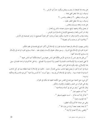 ‫ﺍﳌﻠﺤﺪ‬ ‫ﺻﺪﻳﻘﻲ‬ ‫ﻣﻊ‬ ‫ﺣﻮﺍﺭ‬-‫ﳏﻤﻮﺩ‬ ‫ﻣﺼﻄﻔﻰ‬33
‫ﺍﻻﺭﺽ‬ ‫ﰲ‬ ‫ﹰ‬‫ﺍ‬‫ﺟﺒﺎﺭ‬ ‫ﻭﻳﻜﻮﻥ‬ ‫ﻭﻳﻘﺘﻞ‬ ‫ﻳﻀﺮﺏ‬ ‫ﺍﻭ‬ ‫ﺍﻟﻀﻌﻔﺎﺀ‬ ‫ﺎ‬ ‫ﻳﻨﺠﺪ‬ ‫ﻫﻞ‬...‫؟‬
‫ﺑﻐﻨﺎﻩ‬ ‫ﺍﻟﻐﲏ‬ ‫ﻳﻔﻌﻞ‬ ‫ﻣﺎﺫﺍ‬ ‫ﻧﺮﻯ‬ ‫ﻭﺳﻮﻑ‬..
‫ﻭﻳﻄﻐﻰ‬ ‫ﻳﺴﺮﻑ‬ ‫ﻫﻞ‬..‫ﺍﻭ‬ ‫؟‬‫ﻭﳛﺴﻦ‬ ‫ﻳﻌﻄﻒ‬..‫؟‬
‫ﺑﻔﻘﺮﻩ‬ ‫ﺍﻟﻔﻘﲑ‬ ‫ﻳﻔﻌﻞ‬ ‫ﻣﺎﺫﺍ‬ ‫ﻧﺮﻯ‬ ‫ﻭﺳﻮﻑ‬..
‫ﻭﳜﺘﻠﺲ‬ ‫ﻭﻳﺴﺮﻕ‬ ‫ﻭﳛﻘﺪ‬ ‫ﳛﺴﺪ‬ ‫ﻫﻞ‬..
‫ﻭﺍﻟﻌﺪﻝ‬ ‫ﺑﺎﻟﺸﺮﻉ‬ ‫ﻣﻌﻴﺸﺘﻪ‬ ‫ﻣﺴﺘﻮﻯ‬ ‫ﻟﲑﻓﻊ‬ ‫ﻭﳚﺘﻬﺪ‬ ‫ﻭﻳﻜﺪ‬ ‫ﻳﻌﻤﻞ‬ ‫ﺍﻭ‬..
‫ﺍﻟﻔﺮﺹ‬ ‫ﺑﲔ‬ ‫ﺑﺎﳌﺴﺎﻭﺍﺓ‬ ‫ﺍﻻﻭﺿﺎﻉ‬ ‫ﻭﺗﺼﺤﻴﺢ‬ ‫ﺑﺎﻟﻌﺪﻝ‬ ‫ﺍﻟﺪﻳﻦ‬ ‫ﺍﻣﺮ‬ ‫ﻭﻗﺪ‬..
‫ﺗﻔﺎﻭ‬ ‫ﺍﻛﺜﺮ‬ ‫ﺩﺭﺟﺎﺕ‬ ‫ﹰ‬‫ﺎ‬‫ﺍﻳﻀ‬ ‫ﺳﺘﻜﻮﻥ‬ ‫ﺍﻻﺧﺮﺓ‬ ‫ﺍﻥ‬ ‫ﻭﻗﺎﻝ‬ ‫ﺍﻻﺧﺮﺓ‬ ‫ﺑﻌﺬﺍﺏ‬ ‫ﻭﻫﺪﺩ‬‫ﺍﻻﺭﺽ‬ ‫ﰲ‬ ‫ﺗﺼﺤﻴﺤﻪ‬ ‫ﳚﺮ‬ ‫ﱂ‬ ‫ﻣﺎ‬ ‫ﻟﺘﺼﺤﻴﺢ‬ ‫ﹰ‬‫ﺎ‬‫ﺗ‬.
“‫ﺗﻔﻀﻴﻼ‬ ‫ﻭﺍﻛﱪ‬ ‫ﺩﺭﺟﺎﺕ‬ ‫ﺍﻛﱪ‬ ‫ﻭﻟﻼﺧﺮﺓ‬“
‫ﺍﳊﻜﻢ‬ ‫ﻧﻈﻢ‬ ‫ﰲ‬ ‫ﺗﻘﺪﻣﻴﺔ‬ ‫ﺍﻟﺸﺮﺍﺋﻊ‬ ‫ﺑﺄﻛﺜﺮ‬ ‫ﺃﺗﻰ‬ ‫ﺍﻹﺳﻼﻡ‬ ‫ﺇﻥ‬ ‫ﻧﻘﻮﻝ‬ ‫ﺍﻟﺴﻴﺎﺳﻴﺔ‬ ‫ﺑﺎﻟﺮﺟﻌﻴﺔ‬ ‫ﺍﻹﺳﻼﻡ‬ ‫ﻳﺘﻬﻤﻮﻥ‬ ‫ﻭﻟﻠﺬﻳﻦ‬.
‫ﺍﻟﺬﺭﻭﺓ‬ ‫ﺑﻠﻎ‬ ‫ﺍﻹﺳﻼﻡ‬ ‫ﰲ‬ ‫ﺍﻟﻔﺮﺩ‬ ‫ﺍﺣﺘﺮﺍﻡ‬..‫ﻋﻠﻴﻪ‬ ‫ﻭﺗﻔﻮﻕ‬ ‫ﺍﻹﻧﺴﺎﻥ‬ ‫ﺣﻘﻮﻕ‬ ‫ﻣﻴﺜﺎﻕ‬ ‫ﻭﺳﺒﻖ‬..‫ﻓﻤﺎﺫﺍ‬‫ﺍﻹﺳﻼﻡ‬ ‫ﰲ‬ ‫ﺍﻟﻮﺍﺣﺪ‬ ‫ﺍﻟﻔﺮﺩ‬ ‫ﻳﺴﺎﻭﻱ‬
‫ﻛﻠﻬﺎ‬ ‫ﺍﻹﻧﺴﺎﻧﻴﺔ‬ ‫ﻳﺴﺎﻭﻱ‬ ‫ﺇﻧﻪ‬.
“‫ﲨﻴﻌﺎ‬ ‫ﺍﻟﻨﺎﺱ‬ ‫ﺃﺣﻴﺎ‬ ‫ﻓﻜﺄﳕﺎ‬ ‫ﺃﺣﻴﺎﻫﺎ‬ ‫ﻭﻣﻦ‬ ‫ﲨﻴﻌﺎ‬ ‫ﺍﻟﻨﺎﺱ‬ ‫ﻗﺘﻞ‬ ‫ﻓﻜﺄﳕﺎ‬ ‫ﺍﻷﺭﺽ‬ ‫ﰲ‬ ‫ﻓﺴﺎﺩ‬ ‫ﺃﻭ‬ ‫ﻧﻔﺲ‬ ‫ﺑﻐﲑ‬ ‫ﻧﻔﺎ‬ ‫ﻗﺘﻞ‬ ‫ﻣﻦ‬“.
‫ﺍﳌﺼﺎﻧﻊ‬ ‫ﻭﻻ‬ ‫ﺍﻟﺴﺪﻭﺩ‬ ‫ﻭﻻ‬ ‫ﺍﻟﺘﻌﻤﲑ‬ ‫ﻭﻻ‬ ‫ﺍﳌﺎﺩﻳﺔ‬ ‫ﺍﻹﺻﻼﺣﺎﺕ‬ ‫ﻭﻻ‬ ‫ﺍﳌﻨﺠﺰﺍﺕ‬ ‫ﺗﻐﲏ‬ ‫ﻻ‬..‫ﻭ‬ ‫ﻓﺮﺩﺍ‬ ‫ﺍﳊﺎﻛﻢ‬ ‫ﻗﺘﻞ‬ ‫ﺇﺫﺍ‬‫ﺳﺒﻴﻞ‬ ‫ﰲ‬ ‫ﻇﻠﻤﺎ‬ ‫ﺍﺣﺪﺍ‬
‫ﲨﻴﻌﺎ‬ ‫ﺍﻟﻨﺎﺱ‬ ‫ﻗﺘﻞ‬ ‫ﻗﺪ‬ ‫ﻳﻜﻮﻥ‬ ‫ﻓﺈﻧﻪ‬ ، ‫ﺍﻹﺻﻼﺡ‬ ‫ﻫﺬﺍ‬.
‫ﺟﺪﻳﺪ‬ ‫ﺃﻭ‬ ‫ﻗﺪﱘ‬ ‫ﺳﻴﺎﺳﻲ‬ ‫ﻣﺬﻫﺐ‬ ‫ﺇﻟﻴﻬﺎ‬ ‫ﻳﺼﻞ‬ ‫ﱂ‬ ‫ﺍﻟﻔﺮﺩ‬ ‫ﺍﺣﺘﺮﺍﻡ‬ ‫ﰲ‬ ‫ﺫﺭﻭﺓ‬..‫ﺍﳌﺬﺍﻫﺐ‬ ‫ﻛﻞ‬ ‫ﰲ‬ ‫ﺑﻴﻨﻤﺎ‬ ‫ﻣﻄﻠﻘﺔ‬ ‫ﻗﻴﻤﺔ‬ ‫ﻟﻪ‬ ‫ﺍﻹﺳﻼﻡ‬ ‫ﰲ‬ ‫ﻓﺎﻟﻔﺮﺩ‬
‫ﻧﺴﺒﻴﺔ‬ ‫ﻗﻴﻤﺔ‬ ‫ﻟﻪ‬ ‫ﺍﻟﺴﻴﺎﺳﻴﺔ‬..‫ﺑﻴﺘﻪ‬ ‫ﰲ‬ ‫ﺁﻣﻦ‬ ‫ﺍﻹﺳﻼﻡ‬ ‫ﰲ‬ ‫ﻭﺍﻟﻔﺮﺩ‬..‫ﺃﺳﺮﺍﺭﻩ‬ ‫ﻭﰲ‬"‫ﲡﺴﺲ‬ ‫ﻻ‬‫ﻏﻴﺒﺔ‬ ‫ﻭﻻ‬"‫ﻭﻣﻠﻜﻴﺘﻪ‬ ‫ﻭﺭﺯﻗﻪ‬ ‫ﻣﺎﻟﻪ‬ ‫ﰲ‬ ‫ﺁﻣﻦ‬
‫ﻭﺣﺮﻳﺘﻪ‬.
‫ﺍﻟﻘﺮﺁﻥ‬ ‫ﰲ‬ ‫ﻣﻜﺎﻥ‬ ‫ﳍﺎ‬ ‫ﺍﻟﻄﻴﺒﺔ‬ ‫ﺍﻟﻜﻠﻤﺔ‬ ‫ﺣﱴ‬ ‫ﻠﺲ‬‫ﺍ‬ ‫ﺇﻓﺴﺎﺡ‬ ‫ﺣﱴ‬ ‫ﺍﻟﺘﺤﻴﺔ‬ ‫ﺣﱴ‬ ‫ﺷﻲﺀ‬ ‫ﻛﻞ‬.
‫ﺑﺎﳊﻜﻢ‬ ‫ﻭﺍﻹﻧﻔﺮﺍﺩ‬ ‫ﻭﺍﻟﻄﻐﻴﺎﻥ‬ ‫ﺍﻟﺘﺠﱪ‬ ‫ﻋﻦ‬ ‫ﺍﻟﻘﺮﺁﻥ‬ ‫ﻰ‬ ‫ﻭﻗﺪ‬.
‫ﻟﻠﻨﱯ‬ ‫ﺍﷲ‬ ‫ﻭﻗﺎﻝ‬"‫ﻭﺻﻼﺣﻴﺘﻪ‬ ‫ﻛﻤﺎﻟﻪ‬ ‫ﰲ‬ ‫ﻫﻮ‬ ‫ﻣﻦ‬ ‫ﻭﻫﻮ‬. "
“‫ﲜﺒﺎﺭ‬ ‫ﻋﻠﻴﻬﻢ‬ ‫ﺃﻧﺖ‬ ‫ﻭﻣﺎ‬“.
“‫ﻓﺬﻛﺮ‬‫ﻣﺬﻛﺮ‬ ‫ﺃﻧﺖ‬ ‫ﺇﳕﺎ‬..‫ﲟﺴﻴﻄﺮ‬ ‫ﻋﻠﻴﻬﻢ‬ ‫ﻟﺴﺖ‬“.
“‫ﺇﺧﻮﺓ‬ ‫ﺍﳌﺆﻣﻨﻮﻥ‬ ‫ﺇﳕﺎ‬“.
‫ﺍﻟﻌﻈﻴﻢ‬ ‫ﻭﺗﺄﻟﻴﻪ‬ ‫ﺍﳊﺎﻛﻢ‬ ‫ﻋﺒﺎﺩﺓ‬ ‫ﻋﻦ‬ ‫ﻰ‬‫ﻭ‬:
“‫ﺍﷲ‬ ‫ﺩﻭﻥ‬ ‫ﻣﻦ‬ ‫ﺃﺭﺑﺎﺑﺎ‬ ‫ﺑﻌﻀﺎ‬ ‫ﺑﻌﻀﻨﺎ‬ ‫ﻳﺘﺨﺬ‬ ‫ﻻ‬“.
“‫ﺇﻳﺎﻩ‬ ‫ﺇﻻ‬ ‫ﺗﻌﺒﺪﻭﺍ‬ ‫ﺃﻻ‬ ‫ﺭﺑﻚ‬ ‫ﻭﻗﻀﻰ‬“.
 