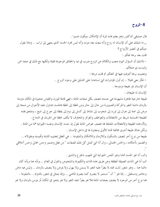 ‫ﺍﳌﻠﺤﺪ‬ ‫ﺻﺪﻳﻘﻲ‬ ‫ﻣﻊ‬ ‫ﺣﻮﺍﺭ‬-‫ﳏﻤﻮﺩ‬ ‫ﻣﺼﻄﻔﻰ‬38
- 8‫ﺍﻟﺭﻭﺡ‬
‫ﻋﺴﲑﺍ‬ ‫ﺳﻴﻜﻮﻥ‬ ‫ﺍﻹﺷﻜﺎﻝ‬ ‫ﺃﻥ‬ ‫ﺍﳌﺮﺓ‬ ‫ﻫﺬﻩ‬ ‫ﻳﻌﻠﻢ‬ ‫ﻭﻫﻮ‬ ‫ﺍﻟﺪﻛﺘﻮﺭ‬ ‫ﺻﺪﻳﻘﻲ‬ ‫ﻗﺎﻝ‬.
_‫ﺗﺮﺍﺏ‬ ‫ﺇﱃ‬ ‫ﻳﻨﺘﻬﻲ‬ ‫ﺍﻟﺬﻱ‬ ‫ﺍﳉﺴﺪ‬ ‫ﳎﺮﺩ‬ ‫ﻟﻴﺲ‬ ‫ﻭﺃﻧﻪ‬ ‫ﻣﻮﺕ‬ ‫ﺑﻌﺪ‬ ‫ﻳﺒﻌﺚ‬ ‫ﻭﺃﻧﻪ‬ ‫ﺭﻭﺡ‬ ‫ﻟﻪ‬ ‫ﺍﻹﻧﺴﺎﻥ‬ ‫ﺃﻥ‬ ‫ﻋﻠﻰ‬ ‫ﺩﻟﻴﻠﻚ‬ ‫ﻣﺎ‬..‫ﻭﻣﺎﺫ‬‫ﻳﻘﻮﻝ‬ ‫ﺍ‬
‫؟‬ ‫ﺍﻷﺭﻭﺍﺡ‬ ‫ﲢﻀﲑ‬ ‫ﰲ‬ ‫ﺩﻳﻨﻜﻢ‬
‫ﺗﻔﻜﲑ‬ ‫ﺑﺮﻫﺔ‬ ‫ﺑﻌﺪ‬ ‫ﻗﻠﺖ‬:
-‫ﳓﻦ‬ ‫ﺻﻔﻨﺎ‬ ‫ﰲ‬ ‫ﺫﻟﻚ‬ ‫ﻣﻊ‬ ‫ﻭﻟﻜﻨﻬﺎ‬ ‫ﻗﻠﻴﻠﺔ‬ ‫ﺍﳌﻮﺟﻮﺩﺓ‬ ‫ﻭﺍﳊﻘﺎﺋﻖ‬ ‫ﺗﻴﻪ‬ ‫ﰲ‬ ‫ﺿﺮﺏ‬ ‫ﺍﻟﺮﻭﺡ‬ ‫ﻋﻦ‬ ‫ﻭﺍﻟﻜﻼﻡ‬ ‫ﺻﻌﺐ‬ ‫ﺍﻟﻴﻮﻡ‬ ‫ﺍﻟﺴﺆﺍﻝ‬ ‫ﺃﻥ‬ ‫ﻻﺷﻚ‬
‫ﺻﻔﻜﻢ‬ ‫ﻱ‬ ‫ﻭﻟﻴﺴﺖ‬.
‫ﻣﺮﺩﻓﺎ‬ ‫ﻗﻠﺖ‬ ‫ﰒ‬ ‫ﺍﻟﺘﻔﻜﲑ‬ ‫ﰲ‬ ‫ﻓﻴﻬﺎ‬ ‫ﺃﻏﺮﻗﺖ‬ ‫ﺑﺮﻫﺔ‬ ‫ﻭﻣﻀﻴﺖ‬:
-‫ﻗﻠﻴﻼ‬ ‫ﻣﻌﻲ‬ ‫ﻓﻜﺮ‬..‫ﺍﳌﺆﺷﺮﺍﺕ‬ ‫ﺃﻭﻝ‬ ‫ﺇﻥ‬‫ﺍﻟﺮﻭﺡ‬ ‫ﻭﺟﻮﺩ‬ ‫ﻋﻠﻰ‬ ‫ﺍﻟﺘﺪﻟﻴﻞ‬ ‫ﻋﻠﻰ‬ ‫ﺗﺴﺎﻋﺪﻧﺎ‬ ‫ﺍﻟﱵ‬..
‫ﻣﺰﺩﻭﺟﺔ‬ ‫ﻃﺒﻴﻌﺔ‬ ‫ﺫﻭ‬ ‫ﺍﻹﻧﺴﺎﻥ‬ ‫ﺃﻥ‬.
‫ﻃﺒﻴﻌﺘﺎﻥ‬ ‫ﻟﻪ‬ ‫ﺍﻹﻧﺴﺎﻥ‬:
‫ﻣﺘﺰﻣﻨﺔ‬ ‫ﺍﳌﻜﺎﻥ‬ ‫ﰲ‬ ‫ﻣﺘﺤﻴﺰﺓ‬ ‫ﻭﺍﻟﻘﻴﺎﺱ‬ ‫ﻟﻠﻮﺯﻥ‬ ‫ﻗﺎﺑﻠﺔ‬ ‫ﻓﻬﻲ‬ ، ‫ﺍﳌﺎﺩﺓ‬ ‫ﺻﻔﺎﺕ‬ ‫ﺑﻜﻞ‬ ‫ﺗﺘﺼﻒ‬ ‫ﺟﺴﺪﻩ‬ ‫ﻫﻲ‬ ‫ﻣﺸﻬﻮﺩﺓ‬ ‫ﻇﺎﻫﺮﺓ‬ ‫ﺧﺎﺭﺟﻴﺔ‬ ‫ﻃﺒﻴﻌﺔ‬
‫ﻭﻣﻦ‬ ‫ﺣﺎﻝ‬ ‫ﺇﱃ‬ ‫ﺣﺎﻝ‬ ‫ﻣﻦ‬ ‫ﻭﺍﻟﺼﲑﻭﺭﺓ‬ ‫ﻭﺍﳊﺮﻛﺔ‬ ‫ﺍﻟﺘﻐﲑ‬ ‫ﺩﺍﺋﻤﺔ‬ ‫ﺑﺎﻟﺰﻣﺎﻥ‬‫ﺇﱃ‬ ‫ﺻﺤﺔ‬ ‫ﻣﻦ‬ ‫ﺍﻷﺣﻮﺍﻝ‬ ‫ﻋﻠﻴﻪ‬ ‫ﺗﺘﺪﺍﻭﻝ‬ ‫ﻓﺎﳉﺴﺪ‬ ‫ﳊﻈﺔ‬ ‫ﺇﱃ‬ ‫ﳊﻈﺔ‬
‫ﺬﻩ‬ ‫ﻭﻣﻠﺤﻖ‬ ، ‫ﺷﺒﻊ‬ ‫ﺇﱃ‬ ‫ﺟﻮﻉ‬ ‫ﺇﱃ‬ ‫ﻳﻘﻈﺔ‬ ‫ﺇﱃ‬ ‫ﻧﻮﻡ‬ ‫ﺇﱃ‬ ‫ﻛﺴﻞ‬ ‫ﺇﱃ‬ ‫ﻧﺸﺎﻁ‬ ‫ﺇﱃ‬ ‫ﺷﺤﻮﺏ‬ ‫ﺇﱃ‬ ‫ﺗﻮﺭﺩ‬ ‫ﺇﱃ‬ ‫ﻫﺰﺍﻝ‬ ‫ﺇﱃ‬ ‫ﲰﻨﺔ‬ ‫ﺇﱃ‬ ‫ﻣﺮﺽ‬
‫ﺍﻟﺪﻣﺎﻍ‬ ‫ﰲ‬ ‫ﺍﳉﺮﻳﺎﻥ‬ ‫ﻋﻦ‬ ‫ﳊﻈﺔ‬ ‫ﻳﻜﻒ‬ ‫ﻻ‬ ‫ﻭﺍﳌﺨﺎﻭﻑ‬ ‫ﻭﺍﻟﻐﺮﺍﺋﺰ‬ ‫ﻭﺍﻟﻌﻮﺍﻃﻒ‬ ‫ﺍﻻﻧﻔﻌﺎﻻﺕ‬ ‫ﻣﻦ‬ ‫ﺷﺮﻳﻂ‬ ‫ﺍﳉﺴﺪﻳﺔ‬ ‫ﺍﻟﻄﺒﻴﻌﺔ‬.
‫ﻭﻷﻥ‬‫ﺍﳌﺎﺩﺓ‬ ‫ﻣﻦ‬ ‫ﳘﺎ‬ ‫ﺍﳊﻴﻮﺍﻧﻴﺔ‬ ‫ﻭﻧﻔﺴﻪ‬ ‫ﺍﻹﻧﺴﺎﻥ‬ ‫ﺟﺴﺪ‬ ‫ﺇﻥ‬ ‫ﻧﻘﻮﻝ‬ ‫ﺍﳌﺎﺩﺓ‬ ‫ﲞﻮﺍﺹ‬ ‫ﺗﺘﺼﻒ‬ ‫ﺎ‬ ‫ﺍﳌﻠﺤﻘﺔ‬ ‫ﻭﺍﻻﻧﻔﻌﺎﻻﺕ‬ ‫ﺍﻟﻄﺒﻴﻌﺔ‬ ‫ﻫﺬﻩ‬.
‫ﺍﻹﻧﺴﺎﻥ‬ ‫ﺩﺍﺧﻞ‬ ‫ﰲ‬ ‫ﳍﺎ‬ ‫ﻭﻣﻐﺎﻳﺮﺓ‬ ‫ﻟﻸﻭﱃ‬ ‫ﲤﺎﻣﺎ‬ ‫ﳐﺎﻟﻔﺔ‬ ‫ﺃﺧﺮﻯ‬ ‫ﻃﺒﻴﻌﺔ‬ ‫ﻫﻨﺎﻙ‬ ‫ﻭﻟﻜﻦ‬.
‫ﻭﺍﻟﺪﳝﻮﻣﺔ‬ ‫ﻭﺍﻟﻼﻣﻜﺎﻥ‬ ‫ﻭﺍﻟﻼﺯﻣﺎﻥ‬ ‫ﺑﺎﻟﺴﻜﻮﻥ‬ ‫ﺗﺘﺼﻒ‬ ‫ﺁﺧﺮ‬ ‫ﻧﻮﻉ‬ ‫ﻣﻦ‬ ‫ﻃﺒﻴﻌﺔ‬..‫ﲟﻌﺎﻳﲑ‬ ‫ﺍﻟﻌﻘﻞ‬ ‫ﻫﻲ‬‫ﻭﻣﻘﻮﻻﺗﻪ‬ ‫ﻭﺃﻗﻴﺴﺘﻪ‬ ‫ﺍﻟﺜﺎﺑﺘﺔ‬ ‫ﻩ‬..
‫ﺍﻟﺼﻔﺎﺕ‬ ‫ﺗﻠﻚ‬ ‫ﻛﻞ‬ ‫ﲢﻤﻞ‬ ‫ﺍﻟﱵ‬ ‫ﺃﻧﺎ‬ ‫ﻭﺍﻝ‬ ، ‫ﺍﳉﻤﺎﱄ‬ ‫ﻭﺍﳊﺲ‬ ، ‫ﺑﺄﺣﻜﺎﻣﻪ‬ ‫ﻭﺍﻟﻀﻤﲑ‬"‫ﺃﺧﻼﻗﻲ‬ ‫ﻭﺣﺲ‬ ‫ﲨﺎﱄ‬ ‫ﻭﺣﺲ‬ ‫ﻭﺿﻤﲑ‬ ‫ﻋﻘﻞ‬ ‫ﻣﻦ‬
."
‫ﻭﺍﻟﺸﺒﻖ‬ ‫ﺑﺎﳉﻮﻉ‬ ‫ﺗﻠﺘﻬﺐ‬ ‫ﺍﻟﱵ‬ ‫ﺍﳊﻴﻮﺍﻧﻴﺔ‬ ‫ﺍﻟﻨﻔﺲ‬ ‫ﻭﻏﲑ‬ ‫ﲤﺎﻣﺎ‬ ‫ﺍﳉﺴﺪ‬ ‫ﻏﲑ‬ ‫ﺃﻧﺎ‬ ‫ﻭﺍﻟـ‬.
‫ﺍ‬ ‫ﻫﺬﻩ‬ ‫ﻃﺮﻳﻖ‬ ‫ﻭﻋﻦ‬ ‫ﺍﳌﻄﻠﻘﺔ‬ ‫ﺍﻟﻌﻤﻴﻘﺔ‬ ‫ﺍﻟﺬﺍﺕ‬ ‫ﻫﻲ‬ ‫ﺃﻧﺎ‬ ‫ﺍﻟـ‬‫ﺍﻟﻌﺎﱂ‬ ‫ﰲ‬ ‫ﻭﺍﳌﺜﻮﻝ‬ ‫ﻭﺍﻟﺸﺨﻮﺹ‬ ‫ﻭﺍﻟﻜﻴﻨﻮﻧﺔ‬ ‫ﻟﺬﺍﺕ‬..‫ﻛﺎﻥ‬ ‫ﻭﺑﺄﻧﻪ‬ ‫ﻫﻨﺎ‬ ‫ﻭﺑﺄﻧﻪ‬
‫ﻫﻨﺎ‬ ‫ﺩﺍﺋﻤﺎ‬..‫ﺑﺎﻟﺰﻣﺎﻥ‬ ‫ﻳﺘﺼﻒ‬ ‫ﻭﻻ‬ ‫ﳝﺮﺽ‬ ‫ﻭﻻ‬ ‫ﻳﻬﺰﻝ‬ ‫ﻭﻻ‬ ‫ﻳﺴﻤﻦ‬ ‫ﻻ‬ ‫ﺍﻟﺘﻐﲑ‬ ‫ﻋﻠﻴﻪ‬ ‫ﻳﻄﺮﺃ‬ ‫ﻻ‬ ‫ﳑﺘﺪ‬ ‫ﺛﺎﺑﺖ‬ ‫ﺷﻌﻮﺭ‬ ‫ﻭﻫﻮ‬..‫ﻣﺎﺽ‬ ‫ﻓﻴﻪ‬ ‫ﻭﻟﻴﺲ‬
‫ﻭﻣﺴﺘﻘﺒﻞ‬ ‫ﻭﺣﺎﺿﺮ‬..‫ﻫﻮ‬ ‫ﺇﳕﺎ‬"‫ﺁﻥ‬"‫ﺍﳌﺎﺿﻲ‬ ‫ﻳﻨﺼﺮﻡ‬ ‫ﻛﻤﺎ‬ ‫ﻳﻨﺼﺮﻡ‬ ‫ﻻ‬ ‫ﻣﺴﺘﻤﺮ‬..‫ﰲ‬ ‫ﻳﺘﻤﺜﻞ‬ ‫ﻭﺇﳕﺎ‬‫ﺑﺎﻟﺪﻭﺍﻡ‬ ‫ﺷﻌﻮﺭ‬..‫ﺑﺎﻟﺪﳝﻮﻣﺔ‬.
‫ﻫﻮ‬ ‫ﻭﻻ‬ ‫ﺑﺎﻟﺰﻣﺎﻥ‬ ‫ﻳﺘﺰﻣﻦ‬ ‫ﺃﻭ‬ ‫ﺍﳌﻜﺎﻥ‬ ‫ﰲ‬ ‫ﻳﺘﺤﻴﺰ‬ ‫ﻫﻮ‬ ‫ﻭﻻ‬ ‫ﺍﻟﺘﻐﲑ‬ ‫ﻋﻠﻴﻪ‬ ‫ﻳﻄﺮﺃ‬ ‫ﻫﻮ‬ ‫ﻓﻼ‬ ‫ﺍﳌﺎﺩﺓ‬ ‫ﺑﺼﻔﺎﺕ‬ ‫ﻳﺘﺼﻒ‬ ‫ﻻ‬ ‫ﺍﻟﻮﺟﻮﺩ‬ ‫ﻣﻦ‬ ‫ﺁﺧﺮ‬ ‫ﻧﻮﻉ‬ ‫ﻫﻨﺎ‬
 