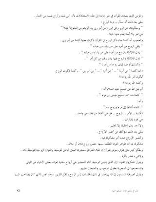 ‫ﺍﳌﻠﺤﺪ‬ ‫ﺻﺪﻳﻘﻲ‬ ‫ﻣﻊ‬ ‫ﺣﻮﺍﺭ‬-‫ﳏﻤﻮﺩ‬ ‫ﻣﺼﻄﻔﻰ‬42
‫ﻳﺼ‬ ‫ﺍﻟﺬﻱ‬ ‫ﻭﺍﳌﺆﻣﻦ‬‫ﺍﳉﺪﻝ‬ ‫ﻣﻦ‬ ‫ﻧﻔﺴﻪ‬ ‫ﻭﺃﺭﺍﺡ‬ ‫ﺑﻘﻠﺒﻪ‬ ‫ﺁﻣﻦ‬ ‫ﻷﻧﻪ‬ ‫ﺍﻻﺳﺘﺪﻻﻻﺕ‬ ‫ﻫﺬﻩ‬ ‫ﺇﱃ‬ ‫ﺣﺎﺟﺔ‬ ‫ﻏﲑ‬ ‫ﰲ‬ ‫ﺍﻟﻘﺮﺁﻥ‬ ‫ﺪﻕ‬.
‫ﻧﺴﺄﻝ‬ ‫ﺃﻥ‬ ‫ﺫﻟﻚ‬ ‫ﺑﻌﺪ‬ ‫ﻳﺒﻘﻰ‬,,‫ﺍﻟﺮﻭﺡ‬ ‫ﻭﻣﺎ‬:
“‫ﻗﻠﻴﻼ‬ ‫ﺇﻻ‬ ‫ﺍﻟﻌﻠﻢ‬ ‫ﻣﻦ‬ ‫ﺃﻭﺗﻴﺘﻢ‬ ‫ﻭﻣﺎ‬ ‫ﺭﰊ‬ ‫ﺃﻣﺮ‬ ‫ﻣﻦ‬ ‫ﺍﻟﺮﻭﺡ‬ ‫ﻗﻞ‬ ‫ﺍﻟﺮﻭﺡ‬ ‫ﻋﻦ‬ ‫ﻭﻳﺴﺄﻟﻮﻧﻚ‬“
‫ﺷﻴﺌﺎ‬ ‫ﻋﻨﻬﺎ‬ ‫ﻳﻌﻠﻢ‬ ‫ﺃﺣﺪ‬ ‫ﻭﻻ‬ ‫ﻟﻐﺰ‬ ‫ﻫﻲ‬.
‫ﺍﻟﻘ‬ ‫ﰲ‬ ‫ﺍﻟﺮﻭﺡ‬ ‫ﺫﻛﺮ‬ ‫ﺟﺎﺀ‬ ‫ﻛﻠﻤﺎ‬ ‫ﺃﻧﻪ‬ ‫ﻭﺍﻟﻌﺠﻴﺐ‬‫ﺭﰊ‬ ‫ﺃﻣﺮ‬ ‫ﻣﻦ‬ ‫ﻛﻠﻤﺔ‬ ‫ﻣﻌﻬﺎ‬ ‫ﺫﻛﺮﺕ‬ ‫ﺮﺁﻥ‬.
“‫ﻋﺒﺎﺩﻩ‬ ‫ﻣﻦ‬ ‫ﻳﺸﺎﺀ‬ ‫ﻣﻦ‬ ‫ﻋﻠﻰ‬ ‫ﺃﻣﺮﻩ‬ ‫ﻣﻦ‬ ‫ﺍﻟﺮﻭﺡ‬ ‫ﻳﻠﻘﻲ‬“.
“‫ﻋﺒﺎﺩﻩ‬ ‫ﻣﻦ‬ ‫ﻳﺸﺎﺀ‬ ‫ﻣﻦ‬ ‫ﻋﻠﻰ‬ ‫ﺃﻣﺮﻩ‬ ‫ﻣﻦ‬ ‫ﺑﺎﻟﺮﻭﺡ‬ ‫ﺍﳌﻼﺋﻜﺔ‬ ‫ﻳﱰﻝ‬“.
“‫ﺃﻣﺮ‬ ‫ﻛﻞ‬ ‫ﻣﻦ‬ ‫ﻢ‬‫ﺭ‬ ‫ﺑﺈﺫﻥ‬ ‫ﻓﻴﻬﺎ‬ ‫ﻭﺍﻟﺮﻭﺡ‬ ‫ﺍﳌﻼﺋﻜﺔ‬ ‫ﺗﱰﻝ‬“.
“‫ﺃﻣﺮﻧﺎ‬ ‫ﻣﻦ‬ ‫ﺭﻭﺣﺎ‬ ‫ﺇﻟﻴﻚ‬ ‫ﺃﻭﺣﻴﻨﺎ‬ ‫ﻭﻛﺬﻟﻚ‬“
‫ﻛﻠﻤﺔ‬ ‫ﺩﺍﺋﻤﺎ‬"‫ﺃﻣﺮﻧﺎ‬ ‫ﻣﻦ‬" .. "‫ﺃﻣ‬ ‫ﻣﻦ‬‫ﺮﻩ‬" .. "‫ﺭﰊ‬ ‫ﺃﻣﺮ‬ ‫ﻣﻦ‬.. "‫ﺍﻟﺮﻭﺡ‬ ‫ﺫﻛﺮﺕ‬ ‫ﻛﻠﻤﺎ‬.
‫؟‬ ‫ﺭﻭﺣﺎ‬ ‫ﺍﷲ‬ ‫ﺃﻣﺮ‬ ‫ﺃﻳﻜﻮﻥ‬
‫؟‬ ‫ﺭﻭﺣﺎ‬ ‫ﺍﷲ‬ ‫ﻭﻛﻠﻤﺔ‬
‫ﺃﻧﻪ‬ ‫ﺍﻟﺴﻼﻡ‬ ‫ﻋﻠﻴﻪ‬ ‫ﺍﳌﺴﻴﺢ‬ ‫ﻋﻦ‬ ‫ﺍﷲ‬ ‫ﻳﻘﻞ‬ ‫ﺃﱂ‬:
“‫ﻣﺮﱘ‬ ‫ﺑﻦ‬ ‫ﻋﻴﺴﻰ‬ ‫ﺍﳌﺴﻴﺢ‬ ‫ﺍﲰﻪ‬ ‫ﻣﻨﻪ‬ ‫ﻛﻠﻤﺔ‬“.
‫ﻭﺃﻧﻪ‬:
“‫ﻣﻨﻪ‬ ‫ﻭﺭﻭﺡ‬ ‫ﻣﺮﱘ‬ ‫ﺇﱃ‬ ‫ﺃﻟﻘﺎﻫﺎ‬ ‫ﻛﻠﻤﺘﻪ‬“.
‫ﺍﻟﻜﻠﻤﺔ‬..‫ﺍﻷﻣﺮ‬..‫ﺍﻟﺮﻭﺡ‬..‫ﻣﺘﺮﺍﺩﻓﺔ‬ ‫ﺃﻟﻔﺎﻅ‬ ‫ﻫﻲ‬ ‫ﻫﻞ‬‫ﻭﺍﺣﺪ‬ ‫ﳌﻌﲎ‬.
‫ﺇﺷﺎﺭﺍﺕ‬ ‫ﳎﺮﺩ‬ ‫ﻫﻲ‬.
‫ﺍﻟﻌﻠﻴﻢ‬ ‫ﺇﻻ‬ ‫ﺍﳊﻘﻴﻘﺔ‬ ‫ﻳﻌﻠﻢ‬ ‫ﺃﺣﺪ‬ ‫ﻭﻻ‬.
‫ﺍﻷﺭﻭﺍﺡ‬ ‫ﲢﻀﲑ‬ ‫ﻋﻦ‬ ‫ﺳﺆﺍﻟﻚ‬ ‫ﺫﻟﻚ‬ ‫ﺑﻌﺪ‬ ‫ﻳﺒﻘﻰ‬.
‫ﻓﻴﻪ‬ ‫ﻣﺸﻜﻮﻙ‬ ‫ﺃﻣﺮ‬ ‫ﻋﻨﺪﻧﺎ‬ ‫ﺍﻷﺭﻭﺍﺡ‬ ‫ﻭﲢﻀﲑ‬.
‫ﻋﻼﻥ‬ ‫ﺃﻭ‬ ‫ﻓﻼﻥ‬ ‫ﺭﻭﺡ‬ ‫ﺣﻀﻮﺭ‬ ‫ﺳﺒﺒﻬﺎ‬ ‫ﺍﳌﻈﻠﻤﺔ‬ ‫ﺍﻟﻐﺮﻓﺔ‬ ‫ﻇﻮﺍﻫﺮ‬ ‫ﺃﻧﻪ‬ ‫ﻓﻴﻪ‬ ‫ﻣﺸﻜﻮﻙ‬.
‫ﻳﻘﻮﻝ‬ ‫ﺳﻮﺩﺭ‬ ‫ﻫﻨﺮﻱ‬ ‫ﻣﺜﻞ‬ ‫ﻛﺒﲑ‬ ‫ﻭﻣﻔﻜﺮ‬:‫ﻣﺼﺪﺭﻫ‬ ‫ﺍﻟﻈﻮﺍﻫﺮ‬ ‫ﺗﻠﻚ‬ ‫ﺇﻥ‬‫ﺫﺍﺗﻪ‬ ‫ﻟﻠﻮﺳﻴﻂ‬ ‫ﺍﻟﺮﻭﺣﻴﺔ‬ ‫ﻭﺍﻟﻘﻮﻯ‬ ‫ﻟﻠﻮﺳﻴﻂ‬ ‫ﺍﻟﺒﺎﻃﻦ‬ ‫ﺍﻟﻌﻘﻞ‬ ‫ﺎ‬..
‫ﺑﺎﳌﺮﺓ‬ ‫ﳛﻀﺮ‬ ‫ﻭﻻﺷﻲﺀ‬.
‫ﺍﳍﻨﻮﺩ‬ ‫ﺍﳌﻔﻜﺮﻭﻥ‬ ‫ﻭﻳﻘﻮﻝ‬:‫ﺍﳌﻮﺗﻰ‬ ‫ﻋﻦ‬ ‫ﺍﻷﺷﻴﺎﺀ‬ ‫ﺑﻌﺾ‬ ‫ﺗﻌﺮﻑ‬ ‫ﺳﻔﻠﻴﺔ‬ ‫ﺃﺭﻭﺍﺡ‬ ‫ﻫﻲ‬ ‫ﺍﻟﺘﺤﻀﲑ‬ ‫ﺃﺛﻨﺎﺀ‬ ‫ﺍﻟﻮﺳﻴﻂ‬ ‫ﻳﺘﻠﺒﺲ‬ ‫ﺍﻟﺬﻱ‬ ‫ﺇﻥ‬
‫ﻋﻠﻴﻬﻢ‬ ‫ﻭﺍﻟﻀﺤﻚ‬ ‫ﺍﳌﻮﺟﻮﺩﻳﻦ‬ ‫ﺑﻌﻘﻮﻝ‬ ‫ﺍﻟﺴﺨﺮﻳﺔ‬ ‫ﰲ‬ ‫ﻭﺗﺴﺘﺨﺪﻣﻬﺎ‬.
‫ﺍﻟﺬﻱ‬ ‫ﺇﻥ‬ ‫ﺍﳌﺴﻠﻤﻮﻥ‬ ‫ﺍﻟﺼﻮﻓﻴﺔ‬ ‫ﻭﻳﻘﻮﻝ‬‫ﺍﳌﻴﺖ‬ ‫ﻳﺼﺎﺣﺐ‬ ‫ﻛﺎﻥ‬ ‫ﺍﻟﺬﻱ‬ ‫ﺍﳉﻦ‬ ‫ﻭﻫﻮ‬ ، ‫ﺍﻟﻘﺮﻳﻦ‬ ‫ﻭﻟﻜﻦ‬ ‫ﺍﻟﺮﻭﺡ‬ ‫ﻟﻴﺲ‬ ‫ﺍﳉﻠﺴﺎﺕ‬ ‫ﺗﻠﻚ‬ ‫ﰲ‬ ‫ﳛﻀﺮ‬
 