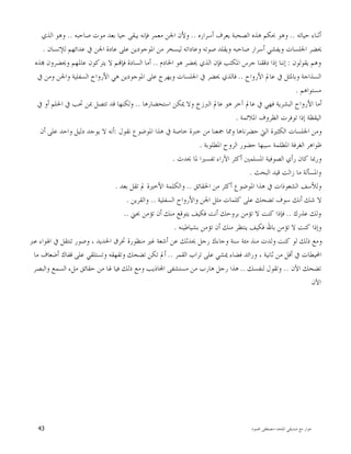 ‫ﺍﳌﻠﺤﺪ‬ ‫ﺻﺪﻳﻘﻲ‬ ‫ﻣﻊ‬ ‫ﺣﻮﺍﺭ‬-‫ﳏﻤﻮﺩ‬ ‫ﻣﺼﻄﻔﻰ‬43
‫ﺣﻴﺎﺗﻪ‬ ‫ﺃﺛﻨﺎﺀ‬..‫ﺃﺳﺮﺍﺭﻩ‬ ‫ﻳﻌﺮﻑ‬ ‫ﺍﻟﺼﺤﺒﺔ‬ ‫ﻫﺬﻩ‬ ‫ﲝﻜﻢ‬ ‫ﻭﻫﻮ‬..‫ﺻﺎﺣﺒﻪ‬ ‫ﻣﻮﺕ‬ ‫ﺑﻌﺪ‬ ‫ﺣﻴﺎ‬ ‫ﻳﺒﻘﻰ‬ ‫ﻓﺈﻧﻪ‬ ‫ﻣﻌﻤﺮ‬ ‫ﺍﳉﻦ‬ ‫ﻭﻷﻥ‬..‫ﺍﻟﺬﻱ‬ ‫ﻭﻫﻮ‬
‫ﻋﺎﺩﺓ‬ ‫ﻋﻠﻰ‬ ‫ﺍﳌﻮﺟﻮﺩﻳﻦ‬ ‫ﻣﻦ‬ ‫ﻟﻴﺴﺨﺮ‬ ‫ﻭﻋﺎﺩﺍﺗﻪ‬ ‫ﺻﻮﺗﻪ‬ ‫ﻭﻳﻘﻠﺪ‬ ‫ﺻﺎﺣﺒﻪ‬ ‫ﺃﺳﺮﺍﺭ‬ ‫ﻭﻳﻔﺸﻲ‬ ‫ﺍﳉﻠﺴﺎﺕ‬ ‫ﳛﻀﺮ‬‫ﻟﻺﻧﺴﺎﻥ‬ ‫ﻋﺪﺍﺋﻬﻢ‬ ‫ﰲ‬ ‫ﺍﳉﻦ‬.
‫ﻳﻘﻮﻟﻮﻥ‬ ‫ﻭﻫﻢ‬:‫ﺍﳋﺎﺩﻡ‬ ‫ﻫﻮ‬ ‫ﳛﻀﺮ‬ ‫ﺍﻟﺬﻱ‬ ‫ﻓﺈﻥ‬ ‫ﺍﳌﻜﺘﺐ‬ ‫ﺟﺮﺱ‬ ‫ﺩﻗﻘﻨﺎ‬ ‫ﺇﺫﺍ‬ ‫ﺇﻧﻨﺎ‬..‫ﺬﻩ‬ ‫ﻭﳛﻀﺮﻭﻥ‬ ‫ﻋﺎﳌﻬﻢ‬ ‫ﻳﺘﺮﻛﻮﻥ‬ ‫ﻻ‬ ‫ﻢ‬‫ﻓﺈ‬ ‫ﺍﻟﺴﺎﺩﺓ‬ ‫ﺃﻣﺎ‬
‫ﺍﻷﺭﻭﺍﺡ‬ ‫ﻋﺎﱂ‬ ‫ﰲ‬ ‫ﻭﺑﺎﳌﺜﻞ‬ ‫ﺍﻟﺴﺬﺍﺟﺔ‬..‫ﰲ‬ ‫ﻭﻣﻦ‬ ‫ﻭﺍﳉﻦ‬ ‫ﺍﻟﺴﻔﻠﻴﺔ‬ ‫ﺍﻷﺭﻭﺍﺡ‬ ‫ﻫﻲ‬ ‫ﺍﳌﻮﺟﻮﺩﻳﻦ‬ ‫ﻋﻠﻰ‬ ‫ﻭﻳﻬﺮﺝ‬ ‫ﺍﳉﻠﺴﺎﺕ‬ ‫ﰲ‬ ‫ﳛﻀﺮ‬ ‫ﻓﺎﻟﺬﻱ‬
‫ﻣﺴﺘﻮﺍﻫﻢ‬.
‫ﺍﺳﺘﺤﻀﺎﺭﻫﺎ‬ ‫ﳝﻜﻦ‬ ‫ﻭﻻ‬ ‫ﺍﻟﱪﺯﺥ‬ ‫ﻋﺎﱂ‬ ‫ﻫﻮ‬ ‫ﺁﺧﺮ‬ ‫ﻋﺎﱂ‬ ‫ﰲ‬ ‫ﻓﻬﻲ‬ ‫ﺍﻟﺒﺸﺮﻳﺔ‬ ‫ﺍﻷﺭﻭﺍﺡ‬ ‫ﺃﻣﺎ‬..‫ﰲ‬ ‫ﺃﻭ‬ ‫ﺍﳊﻠﻢ‬ ‫ﰲ‬ ‫ﲢﺐ‬ ‫ﲟﻦ‬ ‫ﺗﺘﺼﻞ‬ ‫ﻗﺪ‬ ‫ﻭﻟﻜﻨﻬﺎ‬
‫ﺍﳌﻼﺋﻤﺔ‬ ‫ﺍﻟﻈﺮﻭﻑ‬ ‫ﺗﻮﻓﺮﺕ‬ ‫ﺇﺫﺍ‬ ‫ﺍﻟﻴﻘﻈﺔ‬.
‫ﻧﻘﻮﻝ‬ ‫ﺍﳌﻮﺿﻮﻉ‬ ‫ﻫﺬﺍ‬ ‫ﰲ‬ ‫ﺧﺎﺻﺔ‬ ‫ﺧﱪﺓ‬ ‫ﻣﻦ‬ ‫ﲨﻌﻨﺎ‬ ‫ﻭﳑﺎ‬ ‫ﺣﻀﺮﻧﺎﻫﺎ‬ ‫ﺍﻟﱵ‬ ‫ﺍﻟﻜﺜﲑﺓ‬ ‫ﺍﳉﻠﺴﺎﺕ‬ ‫ﻭﻣﻦ‬:‫ﺃﻥ‬ ‫ﻋﻠﻰ‬ ‫ﻭﺍﺣﺪ‬ ‫ﺩﻟﻴﻞ‬ ‫ﻳﻮﺟﺪ‬ ‫ﻻ‬ ‫ﺃﻧﻪ‬
‫ﺍﳌﻄﻠﻮﺑﺔ‬ ‫ﺍﻟﺮﻭﺡ‬ ‫ﺣﻀﻮﺭ‬ ‫ﺳﺒﺒﻬﺎ‬ ‫ﺍﳌﻈﻠﻤﺔ‬ ‫ﺍﻟﻐﺮﻓﺔ‬ ‫ﻇﻮﺍﻫﺮ‬.
‫ﳛﺪﺙ‬ ‫ﳌﺎ‬ ‫ﺗﻔﺴﲑﺍ‬ ‫ﺍﻵﺭﺍﺀ‬ ‫ﺃﻛﺜﺮ‬ ‫ﺍﳌﺴﻠﻤﲔ‬ ‫ﺍﻟﺼﻮﻓﻴﺔ‬ ‫ﺭﺃﻱ‬ ‫ﻛﺎﻥ‬ ‫ﻭﺭﲟﺎ‬.
‫ﺍﻟﺒﺤﺚ‬ ‫ﻗﻴﺪ‬ ‫ﺯﺍﻟﺖ‬ ‫ﻣﺎ‬ ‫ﻭﺍﳌﺴﺄﻟﺔ‬.
‫ﺍﳊﻘﺎﺋﻖ‬ ‫ﻣﻦ‬ ‫ﺃﻛﺜﺮ‬ ‫ﺍﳌﻮﺿﻮﻉ‬ ‫ﻫﺬﺍ‬ ‫ﰲ‬ ‫ﺍﻟﺸﻌﻮﺫﺍﺕ‬ ‫ﻭﻟﻸﺳﻒ‬..‫ﺑﻌﺪ‬ ‫ﺗﻘﻞ‬ ‫ﱂ‬ ‫ﺍﻷﺧﲑﺓ‬ ‫ﻭﺍﻟﻜﻠﻤﺔ‬.
‫ﺍﳉﻦ‬ ‫ﻣﺜﻞ‬ ‫ﻛﻠﻤﺎﺕ‬ ‫ﻋﻠﻰ‬ ‫ﺗﻀﺤﻚ‬ ‫ﺳﻮﻑ‬ ‫ﺃﻧﻚ‬ ‫ﺷﻚ‬ ‫ﻻ‬‫ﺍﻟﺴﻔﻠﻴﺔ‬ ‫ﻭﺍﻷﺭﻭﺍﺡ‬..‫ﻭﺍﻟﻘﺮﻳﻦ‬.
‫ﻋﺬﺭﻙ‬ ‫ﻭﻟﻚ‬..‫ﲜﲏ‬ ‫ﺗﺆﻣﻦ‬ ‫ﺃﻥ‬ ‫ﻣﻨﻚ‬ ‫ﻳﺘﻮﻗﻊ‬ ‫ﻓﻜﻴﻒ‬ ‫ﺃﻧﺖ‬ ‫ﺑﺮﻭﺣﻚ‬ ‫ﺗﺆﻣﻦ‬ ‫ﻻ‬ ‫ﻛﻨﺖ‬ ‫ﻓﺈﺫﺍ‬..
‫ﺑﺸﻴﺎﻃﻴﻨﻪ‬ ‫ﺗﺆﻣﻦ‬ ‫ﺃﻥ‬ ‫ﻣﻨﻚ‬ ‫ﻳﻨﺘﻈﺮ‬ ‫ﻓﻜﻴﻒ‬ ‫ﺑﺎﷲ‬ ‫ﺗﺆﻣﻦ‬ ‫ﻻ‬ ‫ﻛﻨﺖ‬ ‫ﻭﺇﺫﺍ‬.
‫ﺍﳍﻮ‬ ‫ﰲ‬ ‫ﺗﻨﺘﻘﻞ‬ ‫ﻭﺻﻮﺭ‬ ، ‫ﺍﳊﺪﻳﺪ‬ ‫ﲣﺮﻕ‬ ‫ﻣﻨﻈﻮﺭﺓ‬ ‫ﻏﲑ‬ ‫ﺃﺷﻌﺔ‬ ‫ﻋﻦ‬ ‫ﳛﺪﺛﻚ‬ ‫ﺭﺟﻞ‬ ‫ﻭﺟﺎﺀﻙ‬ ‫ﺳﻨﺔ‬ ‫ﻣﺌﺔ‬ ‫ﻣﻨﺬ‬ ‫ﻭﻟﺪﺕ‬ ‫ﻛﻨﺖ‬ ‫ﻟﻮ‬ ‫ﺫﻟﻚ‬ ‫ﻭﻣﻊ‬‫ﻋﱪ‬ ‫ﺍﺀ‬
‫ﺍﻟﻘﻤﺮ‬ ‫ﺗﺮﺍﺏ‬ ‫ﻋﻠﻰ‬ ‫ﳝﺸﻲ‬ ‫ﻓﻀﺎﺀ‬ ‫ﻭﺭﺍﺋﺪ‬ ، ‫ﺛﺎﻧﻴﺔ‬ ‫ﻣﻦ‬ ‫ﺃﻗﻞ‬ ‫ﰲ‬ ‫ﺍﶈﻴﻄﺎﺕ‬..‫ﻣﺎ‬ ‫ﺃﺿﻌﺎﻑ‬ ‫ﻗﻔﺎﻙ‬ ‫ﻋﻠﻰ‬ ‫ﻭﺗﺴﺘﻠﻘﻲ‬ ‫ﻭﺗﻘﻬﻘﻪ‬ ‫ﺗﻀﺤﻚ‬ ‫ﺗﻜﻦ‬ ‫ﺃﱂ‬
‫ﺍﻵﻥ‬ ‫ﺗﻀﺤﻚ‬..‫ﻟﻨﻔﺴﻚ‬ ‫ﻭﺗﻘﻮﻝ‬..‫ﻭﺍﻟﺒﺼﺮ‬ ‫ﺍﻟﺴﻤﻊ‬ ‫ﻣﻞﺀ‬ ‫ﺣﻘﺎﺋﻖ‬ ‫ﻣﻦ‬ ‫ﳍﺎ‬ ‫ﻓﻴﺎ‬ ‫ﺫﻟﻚ‬ ‫ﻭﻣﻊ‬ ‫ﺎﺫﻳﺐ‬‫ﺍ‬ ‫ﻣﺴﺘﺸﻔﻰ‬ ‫ﻣﻦ‬ ‫ﻫﺎﺭﺏ‬ ‫ﺭﺟﻞ‬ ‫ﻫﺬﺍ‬
‫ﺍﻵﻥ‬
 