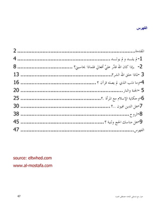 ‫ﺍﳌﻠﺤﺪ‬ ‫ﺻﺪﻳﻘﻲ‬ ‫ﻣﻊ‬ ‫ﺣﻮﺍﺭ‬-‫ﳏﻤﻮﺩ‬ ‫ﻣﺼﻄﻔﻰ‬47
‫ﺍﻟﻔﻬﺭﺱ‬
‫ﺍﳌﻘﺪﻣﺔ‬...........................................................................2
-1‫ﻳﻮﻟـﺪ‬ ‫ﻭﱂ‬ ‫ﻳﻠـﺪ‬ ‫ﱂ‬...........................................................4
. -2‫ﻓﻠﻤﺎﺫﺍ‬ ‫ﺃﻓﻌﺎﱄ‬ ‫ﻲ‬‫ﻋﻠ‬ ‫ﺭ‬‫ﺪ‬‫ﻗ‬ ‫ﺍﷲ‬ ‫ﻛﺎﻥ‬ ‫ﺇﺫﺍ‬‫ﳛﺎﺳﺒﲏ؟‬...................................8
- 3‫ﺍﻟﺸﺮ؟‬ ‫ﺍﷲ‬ ‫ﺧﻠﻖ‬ ‫ﳌﺎﺫﺍ‬..........................................................13
-4‫ﻗﺮﺁﻥ‬ ‫ﻳﺼﻠﻪ‬ ‫ﱂ‬ ‫ﺍﻟﺬﻱ‬ ‫ﺫﻧﺐ‬ ‫ﻭﻣﺎ‬‫؟‬................................................16
- 5‫ﻭﺍﻟﻨﺎﺭ‬ ‫ﺍﳉﻨﺔ‬.................................................................20
-6‫ﺍﻹﺳﻼﻡ‬ ‫ﻭﺣﻜﺎﻳﺔ‬‫ﺍﳌﺮﺃﺓ‬ ‫ﻣﻊ‬.‫؟‬...................................................25
-7‫ﺍﻓﻴﻮﻥ‬ ‫ﺍﻟﺪﻳﻦ‬ ‫ﻫﻞ‬..‫؟‬.........................................................30
-8‫ﺍﻟﺮﻭﺡ‬.....................................................................38
-9‫ﻣﻨﺎﺳﻚ‬ ‫ﻫﻞ‬‫؟‬ ‫ﻭﺛﻨﻴﺔ‬ ‫ﺍﳊﺞ‬.....................................................45
‫ﺍﻟﻔﻬﺮﺱ‬........................................................................47
source: eltwhed.com
www.al-mostafa.com
 