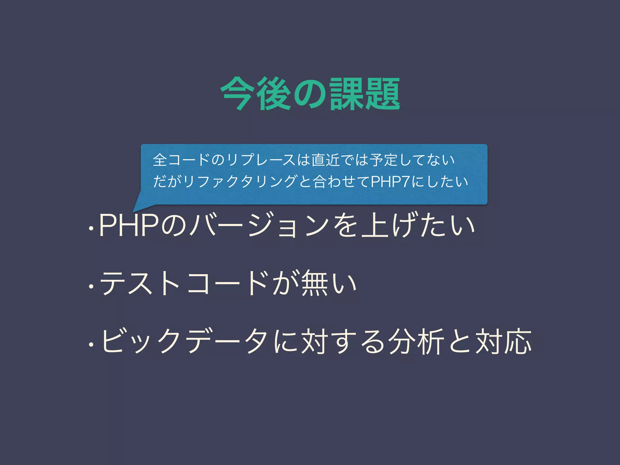 今後の課題
•PHPのバージョンを上げたい
•テストコードが無い
•ビックデータに対する分析と対応
全コードのリプレースは直近では予定してない
だがリファクタリングと合わせてPHP7にしたい
 