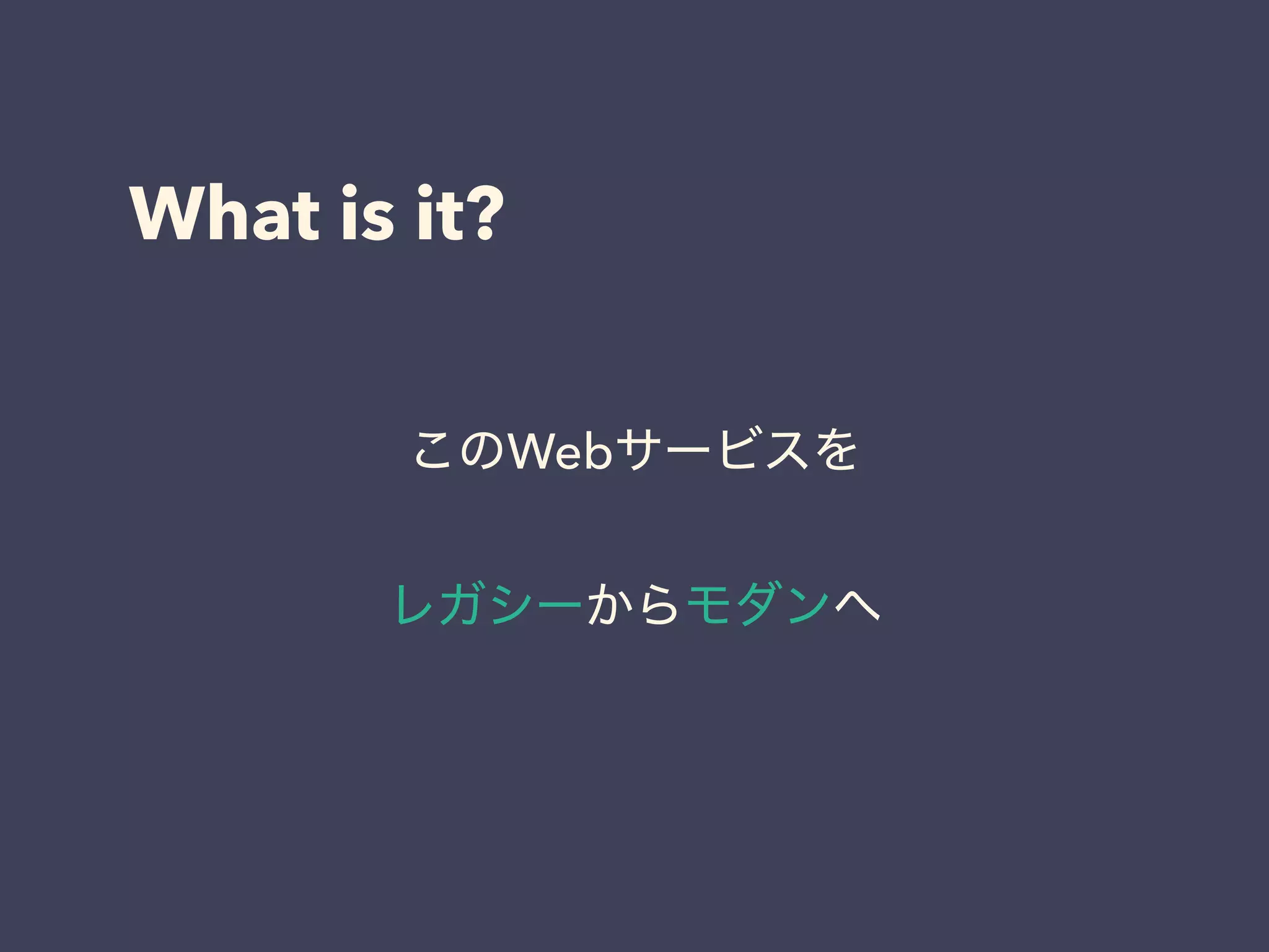 What is it?
このWebサービスを
レガシーからモダンへ
 