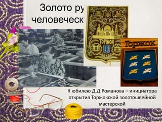 Золото рук
человеческих
К юбилею Д.Д.Романова – инициатора
открытия Торжокской золотошвейной
мастерской
 