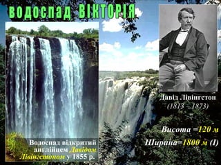 Висота =120 м
Ширина=1800 м (І)Водоспад відкритий
англійцем Давідом
Лівінгстоном у 1855 р.
Давід Лівінгстон
(1813 – 1873)
 