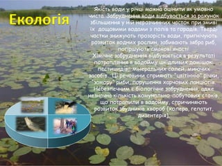Екологія
Якість води у річці можна оцінити як умовно
чиста. Забруднення води відбувається за рахунок
збільшення у ній нерозчинних часток при змиві
їх дощовими водами з полів та городів. Тверді
частки знижують прозорість води, пригнічують
розвиток водних рослин, забивають зябра риб,
погіршують смакові якості.
Хімічне забруднення відбувається в результаті
потрапляння в водойму шкідливих домішок:
пестицидів, мінеральних солей, миючих
засобів. Ці речовини сприяють “цвітінню” річки,
“замору” риби, порушення харчових ланцюгів.
Небезпечним є біологічне забруднення, адже
незначна кількість комунально-побутових стоків,
що потрапили в водойму, спричиняють
розвиток збудників хвороб (холера, гепатит,
дизентерія).
 