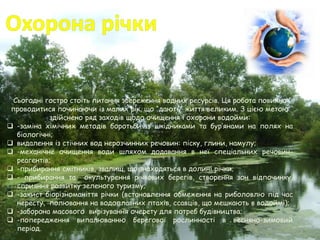 Сьогодні гостро стоїть питання збереження водних ресурсів. Ця робота повинна
проводитися починаючи із малих рік, що “дають” життя великим. З цією метою
здійснено ряд заходів щодо очищення і охорони водойми:
 -заміна хімічних методів боротьби із шкідниками та бур’янами на полях на
біологічні;
 видалення із стічних вод нерозчинних речовин: піску, глини, намулу;
 -механічне очищення води шляхом додавання в неї спеціальних речовин-
реагентів;
 -прибирання смітників, звалищ, що знаходяться в долині річки;
 - прибирання та окультурення річкових берегів, створення зон відпочинку,
сприяння розвитку зеленого туризму;
 -захист біорізноманіття річки (встановлення обмеження на риболовлю під час
нересту, полювання на водоплавних птахів, ссавців, що мешкають в водоймі);
 -заборона масового вирізування очерету для потреб будівництва;
 -попередження випалюванню берегової рослинності в весняно-зимовий
період.
 