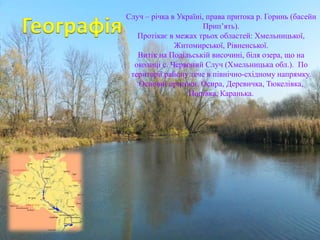 Случ – річка в Україні, права притока р. Горинь (басейн
Прип’ять).
Протікає в межах трьох областей: Хмельницької,
Житомирської, Рівненської.
Витік на Подільській височині, біля озера, що на
околиці с. Червоний Случ (Хмельницька обл.). По
території району тече в північно-східному напрямку.
Основні притоки: Осира, Деревичка, Тюкелівка,
Попівка, Каранька.
 