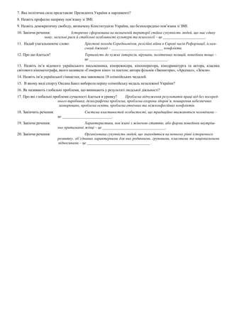 7. Яка політична сила представляє Президента України в парламенті?
8. Назвіть професію напряму пов’язану зі ЗМІ.
9. Назвіть демократичну свободу, визначену Конституцією України, що безпосередньо пов’язана зі ЗМІ.
10. Закінчи речення: Історично сформована на визначеній території стійка сукупність людей, що має єдину
мову, загальні риси й стабільні особливості культури та психології – це ______________________.
11. Надай узагальнююче слово: Хрестові походи Середньовіччя, релігійні війни в Європі часів Реформації, іслам-
ський джихад – ___________________________ конфлікти.
12. Про що йдеться? Терпимість до чужих інтересів, вірувань, політичних позицій, поведінки тощо –
це _________________________________________.
13. Назвіть ім’я відомого українського письменника, кінорежисера, кінооператора, кінодраматурга та актора, класика
світового кінематографа, якого називали «Гомером кіно» та поетом; автора фільмів «Звенигора», «Арсенал», «Земля».
14. Назвіть ім’я української гімнастки, яка завоювала 18 олімпійських медалей.
15. В якому виді спорту Оксана Баюл виборола першу олімпійську медаль незалежної України?
16. Як називають глобальні проблеми, що виникають у результаті людської діяльності?
17. Про які глобальні проблеми сучасності йдеться в уривку? Проблема відчуження результатів праці від без посеред-
нього виробника, демографічна проблема, проблема охорони здоров’я, поширення небезпечних
захворювань, проблема освіти, проблема етнічних та міжконфесійних конфліктів.
18. Закінчить речення: Система властивостей особистості, що традиційно вважаються чоловічими –
це __________________________.
19. Закінчи речення: Характеристики, пов’язані з жіночою статтю, або форми поведінки внутріш-
ньо притаманні жінці – це _________________________________.
20. Закінчи речення: Організована сукупність людей, що знаходяться на певному рівні історичного
розвитку, об’єднаних характерними для них родинними, груповими, класовими та національними
відносинами – це _________________________________ .
 
