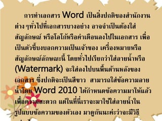 การทาเอกสาร Word เป็ นสิ่งปกติของสานักงาน
ต่างๆทั่วไปที่เอกสารบางอย่าง อาจจาเป็ นต้องใส่
สัญลักษณ์ หรือโลโก้หรือคาเตือนลงไปในเอกสาร เพื่อ
เป็ นตัวชี้บงบอกความเป็ นเจ้าของ เครื่องหมายหรือ
สัญลักษณ์ลักษณะนี้ โดยทั่วไปเรียกว่าใส่ลายน้าหรือ
(Watermark) จะใส่ลงไปบนพื้นด้านหลังของ
เอกสาร ซึ่งปกติจะเป็ นสีขาว สามารถใส่ข้อความลาย
น้าโดย Word 2010 ได้กาหนดข้อความมาให้แล้ว
เพื่อความสะดวก แต่ในที่นี่เราจะมาใช้ใส่ลายน้าใน
รูปแบบข้อความของตัวเอง มาดูกันนะค่ะว่าจะมีวิธี
 