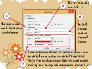 4.ที่หน้าต่าง พิมพ์
ลายน้า ให้คลิกเลือก
ลายน้าข้อความ
5.สามารถคลิกเลือก
ภาษาได้ที่ ภาษา
6.คลิกที่
ข้อความ
เพื่อพิมพ์
ข้อความที่
ต้องการ
7.สามารถเลือกฟอนต์ที่ต้องการด้วยคลิกที่ แบบอักษร ขนาด
ฟอนต์คลิกที่ ขนาด และสีของฟอนต์คลิกที่ สี ทั้งยั้งสั่งให้
โปร่งใส ด้วยคลิกเครื่องหมายถูกที่ กึ่งโปร่งใส และเลือกจะให้
ลายน้าอยู่ในแนวทแยงมุม หรือ ตามแนวนอน ด้วยคลิกที่ เค้า
 