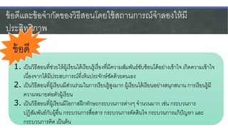ข้อดีและข้อจากัดของวิธีสอนโดยใช้สถานการณ์จาลองให้มี
ประสิทธิภาพ
1. เป็นวิธีสอนที่ช่วยให้ผู้เรียนได้เรียนรู้เรื่องที่มีความสัมพันธ์ซับซ้อนได้อย่างเข้าใจ เกิดความเข้าใจ
เนื่องจากได้มีประสบการณ์ที่เห็นประจักษ์ชัดด้วยตนเอง
2. เป็นวิธีสอนที่ผู้เรียนมีส่วนร่วมในการเรียนรู้สูงมาก ผู้เรียนได้เรียนอย่างสนุกสนาน การเรียนรู้มี
ความหมายต่อตัวผู้เรียน
3. เป็นวิธีสอนที่ผู้เรียนมีโอกาสฝึกทักษะกระบวนการต่างๆ จานวนมาก เช่น กระบวนการ
ปฏิสัมพันธ์กับผู้อื่น กระบวนการสื่อสาร กระบวนการตัดสินใจ กระบวนการแก้ปัญหา และ
กระบวนการคิด เป็นต้น
ข้อดี
 