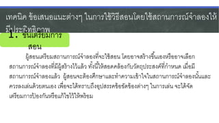 เทคนิค ข้อเสนอแนะต่างๆ ในการใช้วิธีสอนโดยใช้สถานการณ์จาลองให้
มีประสิทธิภาพ
ผู้สอนเตรียมสถานการณ์จาลองที่จะใช้สอน โดยอาจสร้างขึ้นเองหรืออาจเลือก
สถานการณ์จาลองที่มีผู้สร้างไว้แล้ว ทั้งนี้ให้สอดคล้องกับวัตถุประสงค์ที่กาหนด เมื่อมี
สถานการณ์จาลองแล้ว ผู้สอนจะต้องศึกษาและทาความเข้าใจในสถานการณ์จาลองนั้นและ
ควรลงเล่นด้วยตนเอง เพื่อจะได้ทราบถึงอุปสรรคข้อขัดข้องต่างๆ ในการเล่น จะได้จัด
เตรียมการป้ องกันหรือแก้ไขไว้ให้พร้อม
1. ขั้นเตรียมการ
สอน
 