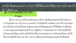 เทคนิค ข้อเสนอแนะต่างๆ ในการใช้วิธีสอนโดยใช้สถานการณ์จาลองให้
มีประสิทธิภาพ
เนื่องจากสถานการณ์จาลองส่วนใหญ่ จะมีความซับซ้อนพอสมควรไปถึงระดับมาก
การนาเสนอสถานการณ์ บทบาท และกติกา จาเป็นต้องมีการเตรียมการอย่างดี ควรนาเสนอ
อย่างเป็นไปตามลาดับขั้นตอน ไม่สับสน และควรจัดข้อมูลทุกอย่างไว้ให้พร้อม ควรเริ่มด้วย
การบอกเหตุผลและวัตถุประสงค์กว้างๆ แก่ผู้เรียนว่า การเล่นในสถานการณ์จาลองนี้จะให้
อะไรและเหตุใดจึงมาเล่นกัน ต่อไปจึงค่อยให้ภาพรวมของสถานการณ์จาลองทั้งหมด แล้วจึง
ให้รายละเอียดที่จาเป็น เช่น กติกา บทบาท เมื่อทุกคนเข้าใจพอสมควรแล้ว จึงให้เล่นได้
2.การนาเสนอสถานการณ์
จาลอง
 