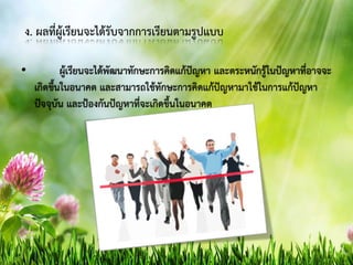 ง. ผลที่ผู้เรียนจะได้รับจากการเรียนตามรูปแบบ
• ผู้เรียนจะได้พัฒนาทักษะการคิดแก้ปัญหา และตระหนักรู้ในปัญหาที่อาจจะ
เกิดขึ้นในอนาคต และสามารถใช้ทักษะการคิดแก้ปัญหามาใช้ในการแก้ปัญหา
ปัจจุบัน และป้องกันปัญหาที่จะเกิดขึ้นในอนาคต
 