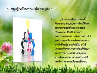 ก. ทฤษฎี/หลักการ/แนวคิดของรูปแบบ
• รูปแบบการเรียนการสอนนี้
พัฒนามาจากรูปแบบการคิดแก้ปัญหา
อนาคตตามแนวคิดของทอแรนซ์
(Torrance, 1962) ซึ่งได้นา
องค์ประกอบของความคิดสร้างสรรค์ 3
องค์ประกอบ คือ การคิดคล่องแคล่ว
การคิดยืดหยุ่น การคิดริเริ่ม มาใช้
ประกอบกับกระบวนการคิดแก้ปัญหา
และการใช้ประโยชน์จากกลุ่มซึ่งมี
ความคิดหลากหลาย โดยเน้นการใช้
เทคนิคระดมสมองเกือบทุกขั้นตอน
 