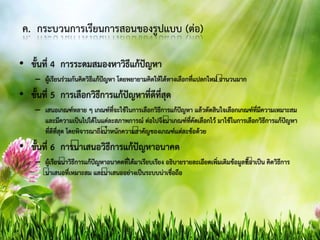 ค. กระบวนการเรียนการสอนของรูปแบบ (ต่อ)
• ขั้นที่ 4 การระดมสมองหาวิธีแก้ปัญหา
– ผู้เรียนร่วมกันคิดวิธีแก้ปัญหา โดยพยายามคิดให้ได้ทางเลือกที่แปลกใหม่ จานวนมาก
• ขั้นที่ 5 การเลือกวิธีการแก้ปัญหาที่ดีที่สุด
– เสนอเกณฑ์หลาย ๆ เกณฑ์ที่จะใช้ในการเลือกวิธีการแก้ปัญหา แล้วตัดสินใจเลือกเกณฑ์ที่มีความเหมาะสม
และมีความเป็นไปได้ในแต่ละสภาพการณ์ ต่อไปจึงนาเกณฑ์ที่คัดเลือกไว้ มาใช้ในการเลือกวิธีการแก้ปัญหา
ที่ดีที่สุด โดยพิจารณาถึงน้าหนักความสาคัญของเกณฑ์แต่ละข้อด้วย
• ขั้นที่ 6 การนาเสนอวิธีการแก้ปัญหาอนาคต
– ผู้เรียนนาวิธีการแก้ปัญหาอนาคตที่ได้มาเรียบเรียง อธิบายรายละเอียดเพิ่มเติมข้อมูลที่จาเป็น คิดวิธีการ
นาเสนอที่เหมาะสม และนาเสนออย่างเป็นระบบน่าเชื่อถือ
 