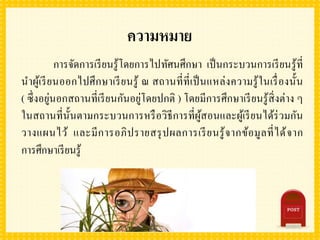 ความหมาย
การจัดการเรียนรู้โดยการไปทัศนศึกษา เป็นกระบวนการเรียนรู้ที่
นาผู้เรียนออกไปศึกษาเรียนรู้ ณ สถานที่ที่เป็นแหล่งความรู้ในเรื่องนั้น
( ซึ่งอยู่นอกสถานที่เรียนกันอยู่โดยปกติ ) โดยมีการศึกษาเรียนรู้สิ่งต่าง ๆ
ในสถานที่นั้นตามกระบวนการหรือวิธีการที่ผู้สอนและผู้เรียนได้ร่วมกัน
วางแผนไว้ และมีการอภิปรายสรุปผลการเรียนรู้จากข้อมูลที่ได้จาก
การศึกษาเรียนรู้
 