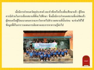 เมื่อมีการกาหนดวัตถุประสงค์ และหัวข้อหรือเรื่องที่จะศึกษาแล้ว ผู้เรียน
ควรมีส่วนในการเลือกสถานที่ที่จะไปศึกษา ซึ่งเมื่อมีการกาหนดสถานที่แน่ชัดแล้ว
ผู้สอนหรือผู้เรียนบางคนควรจะหาโอกาสไปสารวจสถานที่นั้นก่อน จะช่วยให้ได้
ข้อมูลที่ดีในการวางแผนการเดินทางและการหาความรู้ต่อไป
 