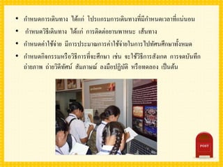 • กาหนดการเดินทาง ได้แก่ โปรแกรมการเดินทางที่มีกาหนดเวลาที่แน่นอน
• กาหนดวิธีเดินทาง ได้แก่ การติดต่อยานพาหนะ เส้นทาง
• กาหนดค่าใช้จ่าย มีการประมาณการค่าใช้จ่ายในการไปทัศนศึกษาทั้งหมด
• กาหนดกิจกรรมหรือวิธีการที่จะศึกษา เช่น จะใช้วิธีการสังเกต การจดบันทึก
ถ่ายภาพ ถ่ายวิดีทัศน์ สัมภาษณ์ ลงมือปฏิบัติ หรือทดลอง เป็นต้น
 