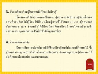 3. ขั้นการศึกษาเรียนรู้ในสถานที่หรือแหล่งเรียนรู้
เมื่อเดินทางไปถึงยังสถานที่เป้ าหมาย ผู้สอนควรจัดประชุมผู้เรียนทั้งหมด
ก่อนที่จะปล่อยให้ผู้เรียนไปศึกษาเรียนรู้ตามที่ได้รับมอบหมาย ผู้สอนคอย
สังเกตการณ์ ดูแล ช่วยเหลือให้ผู้เรียนมีการศึกษาเรียนรู้ คอยไต่ถามถึงการทา
กิจกรรมต่าง ๆ ตามที่เตรียมไว้เพื่อให้ได้ข้อมูลมากที่สุด
4. ขั้นการเดินทางกลับ
เป็นการเดินทางกลับหลังจากที่ได้ศึกษาเรียนรู้ตามโปรแกรมที่กาหนดไว้ ซึ่ง
ผู้สอนควรจะดูแลเอาใจใส่ในเรื่องความปลอดภัย สังเกตพฤติกรรมผู้เรียนและให้
คาปรึกษาหารือแนะนาตามความเหมาะสม
 