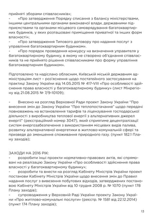 13
прийняті зборами співвласників»;
-	 «Про затвердження Порядку списання з балансу міністерствами,
іншими центральними органами виконавчої влади, державними під-
приємствами та органами місцевого самоврядування багатоквартир-
них будинків, у яких розташовані приміщення приватної та інших форм
власності»;
-	 «Про затвердження Типового договору про надання послуг з
управління багатоквартирним будинком».
-	 «Про порядок проведення конкурсу на визначення управителя у
багатоквартирному будинку, в якому не створено об’єднання співвлас-
ників та не прийнято рішення співвласниками про форму управління
багатоквартирним будинком».
Підготовлено та надіслано обласним, Київській міській державним ад-
міністраціям лист – роз’яснення щодо постатейного застосування на
практиці Закону України від 14.05.2015 № 417-VIII «Про особливості здій-
снення права власності у багатоквартирному будинку» (лист Мінрегіо-
ну від 21.08.2015 № 7/9-10109);
-	 Внесено на розгляд Верховної Ради проект Закону України “Про
внесення змін до Закону України “Про теплопостачання” щодо передачі
повноважень на встановлення тарифів та ліцензування господарської
діяльності з виробництва теплової енергії з альтернативних джерел
енергії” (реєстраційний номер 3047), який сприятиме децентралізації
систем енергозабезпечення з використанням місцевих видів палива,
розвитку альтернативної енергетики в житлово-комунальній сфері та
призведе до зменшення споживання природного газу. (пункт 182.1 Пла-
ну заходів);
ЗАХОДИ НА 2016 РІК:
-	 розробити інші проекти нормативно-правових актів, які спрямо-
вані на реалізацію Закону України «Про особливості здійснення права
власності у багатоквартирному будинку»;
-	 розробити та внести на розгляд Кабінету Міністрів України проект
постанови Кабінету Міністрів України щодо внесення змін до Правил
надання послуг з вивезення побутових відходів, затверджених постано-
вою Кабінету Міністрів України від 10 грудня 2008 р. № 1070 (пункт 178
Плану заходів);
-	 супроводження у Верховній Раді України проекту Закону Украї-
ни «Про житлово-комунальні послуги» (реєстр. № 1581 від 22.12.2014)
(пункт 174 Плану заходів);
 