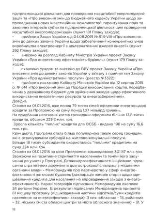 18
підприємницької діяльності для проведення масштабної енергомодерні-
зації» та «Про внесення змін до Бюджетного кодексу України щодо за-
провадження нових інвестиційних можливостей, гарантування прав та
законних інтересів суб’єктів підприємницької діяльності для проведення
масштабної енергомодернізації» (пункт 181 Плану заходів);
-	 прийнято Закон України від 04.06.2015 № 514-VIII «Про внесення
змін до деяких законів України щодо забезпечення конкурентних умов
виробництва електроенергії з альтернативних джерел енергії» (пункт
292 Плану заходів);
-	 внесено на розгляд Кабінету Міністрів України проект Закону
України «Про енергетичну ефективність будівель» (пункт 179 Плану за-
ходів);
-	 схвалено Урядом та внесено до ВРУ проект Закону України «Про
внесення змін до деяких законів України у зв’язку з прийняттям Закону
України «Про адміністративні послуги» (реєстр.№3322);
-	 прийнято постанову Кабінету Міністрів України від 12 серпня 2015
р. № 614 «Про внесення змін до Порядку використання коштів, передба-
чених у державному бюджеті для здійснення заходів щодо ефективного
використання енергетичних ресурсів та енергозбереження».
Довідка.
Станом на 01.01.2016, вже понад 79 тисяч сімей оформили енергоощадні
кредити за Програмою на суму понад 1,27 мільярд гривень.
На придбання негазових котлів громадяни оформили більше 13,8 тисяч
кредитів, обсягом 225,3 млн. грн.
Зросла кількість “теплих” кредитів для ОСББ - видано 196 на суму 16,6
млн. грн.
Крім цього, Програма стала більш популярною також серед громадян,
які є отримувачами субсидій на житлово-комунальні послуги.
Більше 18 тисяч субсидіантів скористались “теплими” кредитами на
суму 224 млн. грн.
Станом на 01.01.2016 за цією Програмою відшкодовано 301,87 млн. грн.
Зважаючи на позитивне сприйняття населенням та темпи його залу-
чення до участі у Програмі, Держенергоефективності ініціювало підпи-
сання стратегічних документів довгострокової співпраці з місцевими
органами влади – Меморандумів про партнерство у сфері енергое-
фективності житлових будівель (декларація намірів сторін щодо зде-
шевлення кредитів для населення на впровадження заходів з енерго-
ефективності). Наразі географія підписаних Меморандумів охоплює
24 регіони України. В результаті підписаних Меморандумів прийнято
81 місцеву програму (відшкодування частини відсотків/суми кредитів
населення на енергоефективні заходи). З них: обласних – 18, районних
– 32, міських (міста обласні центри та міста обласного значення) – 31. У
 