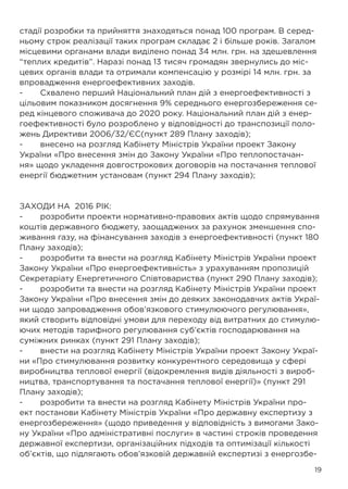 19
стадії розробки та прийняття знаходяться понад 100 програм. В серед-
ньому строк реалізації таких програм складає 2 і більше років. Загалом
місцевими органами влади виділено понад 34 млн. грн. на здешевлення
“теплих кредитів”. Наразі понад 13 тисяч громадян звернулись до міс-
цевих органів влади та отримали компенсацію у розмірі 14 млн. грн. за
впровадження енергоефективних заходів.
-	 Схвалено перший Національний план дій з енергоефективності з
цільовим показником досягнення 9% середнього енергозбереження се-
ред кінцевого споживача до 2020 року. Національний план дій з енер-
гоефективності було розроблено у відповідності до транспозиції поло-
жень Директиви 2006/32/ЄС(пункт 289 Плану заходів);
-	 внесено на розгляд Кабінету Міністрів України проект Закону
України «Про внесення змін до Закону України «Про теплопостачан-
ня» щодо укладення довгострокових договорів на постачання теплової
енергії бюджетним установам (пункт 294 Плану заходів);
ЗАХОДИ НА 2016 РІК:
-	 розробити проекти нормативно-правових актів щодо спрямування
коштів державного бюджету, заощаджених за рахунок зменшення спо-
живання газу, на фінансування заходів з енергоефективності (пункт 180
Плану заходів);
-	 розробити та внести на розгляд Кабінету Міністрів України проект
Закону України «Про енергоефективність» з урахуванням пропозицій
Секретаріату Енергетичного Співтовариства (пункт 290 Плану заходів);
-	 розробити та внести на розгляд Кабінету Міністрів України проект
Закону України «Про внесення змін до деяких законодавчих актів Украї-
ни щодо запровадження обов’язкового стимулюючого регулювання»,
який створить відповідні умови для переходу від витратних до стимулю-
ючих методів тарифного регулювання суб’єктів господарювання на
суміжних ринках (пункт 291 Плану заходів);
-	 внести на розгляд Кабінету Міністрів України проект Закону Украї-
ни «Про стимулювання розвитку конкурентного середовища у сфері
виробництва теплової енергії (відокремлення видів діяльності з вироб-
ництва, транспортування та постачання теплової енергії)» (пункт 291
Плану заходів);
-	 розробити та внести на розгляд Кабінету Міністрів України про-
ект постанови Кабінету Міністрів України «Про державну експертизу з
енергозбереження» (щодо приведення у відповідність з вимогами Зако-
ну України «Про адміністративні послуги» в частині строків проведення
державної експертизи, організаційних підходів та оптимізації кількості
об’єктів, що підлягають обов’язковій державній експертизі з енергозбе-
 