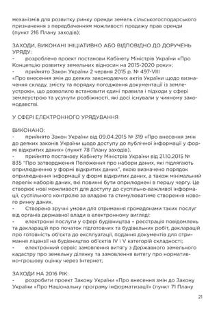 21
механізмів для розвитку ринку оренди земель сільськогосподарського
призначення з передбаченням можливості продажу прав оренди
(пункт 216 Плану заходів);
ЗАХОДИ, ВИКОНАНІ ІНІЦІАТИВНО АБО ВІДПОВІДНО ДО ДОРУЧЕНЬ
УРЯДУ:
-	 розроблено проект постанови Кабінету Міністрів України «Про
Концепцію розвитку земельних відносин на 2015-2020 роки»;
-	 прийнято Закон України 2 червня 2015 р. № 497-VIII
«Про внесення змін до деяких законодавчих актів України щодо визна-
чення складу, змісту та порядку погодження документації із земле-
устрою», що дозволило встановити єдині правила і підходи у сфері
землеустрою та усунути розбіжності, які досі існували у чинному зако-
нодавстві.
У СФЕРІ ЕЛЕКТРОННОГО УРЯДУВАННЯ
ВИКОНАНО:
-	 прийнято Закон України від 09.04.2015 № 319 «Про внесення змін
до деяких законів України щодо доступу до публічної інформації у фор-
мі відкритих даних» (пункт 78 Плану заходів).
-	 прийнято постанову Кабінету Міністрів України від 21.10.2015 №
835 “Про затвердження Положення про набори даних, які підлягають
оприлюдненню у формі відкритих даних”, якою визначено порядок
оприлюднення інформації у формі відкритих даних, а також мінімальний
перелік наборів даних, які повинні бути оприлюднені в першу чергу. Це
створює нові можливості для доступу до суспільно-важливої інформа-
ції, суспільного контролю за владою та стимулюватиме створення ново-
го ринку даних.
-	 Створено зручні умови для отримання громадянами таких послуг
від органів державної влади в електронному вигляді:
-	 електронні послуги у сфері будівництва – реєстрація повідомлень
та декларацій про початок підготовчих та будівельних робіт, декларацій
про готовність об’єкта до експлуатації, подання документів для отри-
мання ліцензії на будівництво об’єктів IV і V категорій складності;
-	 електронний сервіс замовлення витягу з Державного земельного
кадастру про земельну ділянку та замовлення витягу про норматив-
но-грошову оцінку через Інтернет;
ЗАХОДИ НА 2016 РІК:
-	 розробити проект Закону України «Про внесення змін до Закону
України «Про Національну програму інформатизації» (пункт 71 Плану
 
